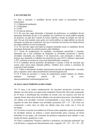9. DA INSCRIÇÃO
9.1 Para a inscrição, o candidato deverá enviar cópia os documentos abaixo
relacionados.
9.1.1 Diploma de graduação.
9.1.2 Identidade.
9.1.3 CPF.
9.1.4 Carta de interesse.
9.1.5 No caso das vagas destinadas à formação de professores, os candidatos devem
apresentar declaração de que o (a) candidato (a) é professor de escola pública atuando
na docência, na qual deve constar de forma explícita o tempo de atuação em sala de
aula. Ou que está atuando como gestor em escola pública ou órgão público na área da
educação; ou ainda que é professor, mas que se encontra em exercício de função técnica
em órgãos públicos na área da educação.
9.1.6 No caso das vagas reservadas na categoria demanda social, os candidatos devem
apresentar declaração do estabelecimento onde trabalham.
9.1.7 Termo de compromisso do candidato, devidamente preenchido e assinado,
afirmando que o tem condições de freqüentar as atividades presenciais e demais
atividades vinculadas aos módulos. E de desenvolver, com orientação e tutoria, os
projetos que originarão os trabalhos de conclusão de curso (TCC), elaborar e apresentar
o TCC conforme as normas do curso (será disponibilizado o arquivo).
9.1.8 O candidato deverá preencher devidamente e assinar a ficha de inscrição que
consta como anexo desta chamada pública. Também deve constar a assinatura do
responsável pela unidade.
9.1.9 Todos os documentos listados anteriormente deverão ser digitalizados e enviados
para o seguinte e-mail: educacaoambiental.continuum@gmail.com.
9.1.10 A ficha de inscrição e o termo de compromisso podem também ser obtidos,
mediante
solicitação
através
do
e-mail
do
curso:
educacaoambiental.continuum@gmail.com
10. DAS CARACTERÍSTICAS DO CURSO
10.1 O curso é de caráter semipresencial. Os encontros presenciais ocorrerão aos
sábados, nos dois turnos, nos quais serão cumpridas 9 horas/aula. Para cada componente
de 45 horas, a distribuição das atividades de acordo com sua natureza será feita da
seguinte forma: duas séries de dois sábados com encontros presenciais, intercalados por
um sábado com atividade vivencial (correspondendo a nove horas de atividade) e
seguidos de mais dois sábados com atividades presenciais (2P + 1V + 2P). Entre um
componente e outro, deve ser dado um sábado como área verde, isto é, livre de
atividades.
10.2 As horas vivenciais nos módulos de 45 horas serão cumpridas a partir da realização
de atividades teóricas ou práticas a serem desenvolvidas pelos cursistas, de forma
individual ou em grupo, sob orientação do professor responsável pelo módulo e com
auxílio de tutores, quando for o caso.
10.3 Para o componente “Projetos, relatórios e seminários, em educação ambiental” que
é de 90 horas, o esquema de funcionamento será o seguinte: 2P + 2V + 2P + 2V + 2P.

 