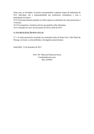 Neste caso, as atividades vivenciais corresponderão a algumas etapas da elaboração do
TCC individual, sob a responsabilidade dos professores orientadores e com a
participação de tutores.
10.4 Circunstancialmente poderão ser feitos ajustes na alternância de aulas presenciais e
vivenciais.
10.5 O cronograma e temáticas prévias que poderão sofrer alterações.
10.6 A duração do curso será de janeiro de 2014 a abril de 2015.
11. DA REALIZAÇÃO DAS AULAS
11.1 As aulas presenciais ocorrerão nos municípios pólo de Santa Cruz e São Paulo do
Potengi, em locais a serem definidos e divulgados posteriormente.

Natal (RN), 13 de dezembro de 2013

Profª. Drª. Maria de Fátima de Souza
Coordenadora do curso
Mat. 6349507

 