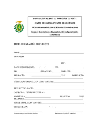 UNIVERSIDADE FEDERAL DO RIO GRANDE DO NORTE
CENTRO DE EDUCAÇÃO/CENTRO DE BIOCIÊNCIAS
PROGRAMA CONTINUUM DE FORMAÇÃO CONTINUADA
Curso de Especialização Educação Ambiental para Escolas
Sustentáveis

FICHA DE CADASTRO DO CURSISTA

NOME: ______________________________________________________________________
ENDEREÇO:
____________________________________________________________________________
____________________________________________________CEP : ___________________
DATA DE NASCIMENTO: _____/_____/________

CPF: ___________________________

RG:__________________________ORGÃO EXP.:__________ DATA EXP.:______________
TITULAÇÃO:
________________________________PELA
INSTITUIÇÃO:
____________________________________________________________________________
INSTITUIÇÃO EM QUE ATUA COMO DOCENTE: _________________________________
_____________________________________________________________________________
TIPO DE VINCULAÇÃO:_______________________________________________________
(MUNICIPAL/ ESTADUAL/FEDERAL)
MATRÍCULA:____________________________
MUNICÍPIO
ONDE
TRABALHA:_________________________________________________________________
FONE E E.MAIL PARA CONTATO: ______________________________________________
LOCAL E DATA:
_______________________________
Assinatura do candidato/cursista

/

/

.
_______________________________
Assinatura do chefe imediato

 