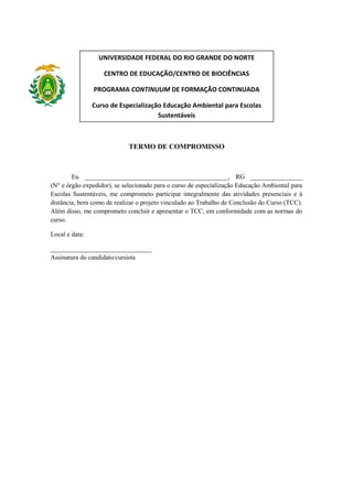 UNIVERSIDADE FEDERAL DO RIO GRANDE DO NORTE
CENTRO DE EDUCAÇÃO/CENTRO DE BIOCIÊNCIAS
PROGRAMA CONTINUUM DE FORMAÇÃO CONTINUADA
Curso de Especialização Educação Ambiental para Escolas
Sustentáveis

TERMO DE COMPROMISSO

Eu ____________________________________________, RG ________________
(N° e órgão expedidor), se selecionado para o curso de especialização Educação Ambiental para
Escolas Sustentáveis, me comprometo participar integralmente das atividades presenciais e à
distância, bem como de realizar o projeto vinculado ao Trabalho de Conclusão do Curso (TCC).
Além disso, me comprometo concluir e apresentar o TCC, em conformidade com as normas do
curso.
Local e data:
_______________________________
Assinatura do candidato/cursista

 