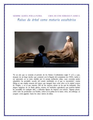 SIEMPRE ALERTA POR LA PATRIA CBOS. DE COM. SERRANO P. JAIME E.
"Es un arte que se remonta al período de los Reinos Combatientes (siglo V a.C), y que,
después de un largo declive que comenzó con la llegada del comunismo (en 1949), vuelve a
ser apreciado en su justa medida por la propia población china, cuyo creciente poder
adquisitivo ha permitido sacarlo del estado moribundo en el que se encontraba", cuenta
Zhang en una amplia estancia del museo que inauguró hace ocho años en la ciudad costera
de Ningbo, y en el que muestra 200 de las mejores piezas en las que ha trabajado. Hay
alegres imágenes de un Buda glotón, retratos de barbudos agricultores que podrían habitar
las pesadillas de cualquier niño, y delicadas figuras de mujeres casi etéreas. Algunas piezas,
sobre todo las producidas con bambú, caben en la palma de la mano; otras, sin embargo, se
yerguen como gigantes hasta los cinco metros de altura.
 