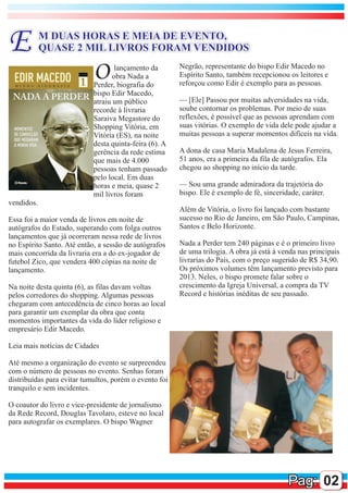 E           M DUAS HORAS E MEIA DE EVENTO,
            QUASE 2 MIL LIVROS FORAM VENDIDOS

                            O      lançamento da
                                   obra Nada a
                            Perder, biografia do
                                                        Negrão, representante do bispo Edir Macedo no
                                                        Espírito Santo, também recepcionou os leitores e
                                                        reforçou como Edir é exemplo para as pessoas.
                            bispo Edir Macedo,
                            atraiu um público           — [Ele] Passou por muitas adversidades na vida,
                            recorde à livraria          soube contornar os problemas. Por meio de suas
                            Saraiva Megastore do        reflexões, é possível que as pessoas aprendam com
                            Shopping Vitória, em        suas vitórias. O exemplo de vida dele pode ajudar a
                            Vitória (ES), na noite      muitas pessoas a superar momentos difíceis na vida.
                            desta quinta-feira (6). A
                            gerência da rede estima     A dona de casa Maria Madalena de Jesus Ferreira,
                            que mais de 4.000           51 anos, era a primeira da fila de autógrafos. Ela
                            pessoas tenham passado      chegou ao shopping no início da tarde.
                            pelo local. Em duas
                            horas e meia, quase 2       — Sou uma grande admiradora da trajetória do
                            mil livros foram            bispo. Ele é exemplo de fé, sinceridade, caráter.
vendidos.
                                                        Além de Vitória, o livro foi lançado com bastante
Essa foi a maior venda de livros em noite de            sucesso no Rio de Janeiro, em São Paulo, Campinas,
autógrafos do Estado, superando com folga outros        Santos e Belo Horizonte.
lançamentos que já ocorreram nessa rede de livros
no Espírito Santo. Até então, a sessão de autógrafos    Nada a Perder tem 240 páginas e é o primeiro livro
mais concorrida da livraria era a do ex-jogador de      de uma trilogia. A obra já está à venda nas principais
futebol Zico, que vendera 400 cópias na noite de        livrarias do País, com o preço sugerido de R$ 34,90.
lançamento.                                             Os próximos volumes têm lançamento previsto para
                                                        2013. Neles, o bispo promete falar sobre o
Na noite desta quinta (6), as filas davam voltas        crescimento da Igreja Universal, a compra da TV
pelos corredores do shopping. Algumas pessoas           Record e histórias inéditas de seu passado.
chegaram com antecedência de cinco horas ao local
para garantir um exemplar da obra que conta
momentos importantes da vida do líder religioso e
empresário Edir Macedo.

Leia mais notícias de Cidades

Até mesmo a organização do evento se surpreendeu
com o número de pessoas no evento. Senhas foram
distribuídas para evitar tumultos, porém o evento foi
tranquilo e sem incidentes.

O coautor do livro e vice-presidente de jornalismo
da Rede Record, Douglas Tavolaro, esteve no local
para autografar os exemplares. O bispo Wagner




                                                                                            Pag: 02
 