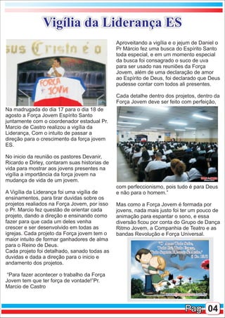Vigília da Liderança ES
                                               Aproveitando a vigília e o jejum de Daniel o
                                               Pr Márcio fez uma busca do Espírito Santo
                                               toda especial, e em um momento especial
                                               da busca foi consagrado o suco de uva
                                               para ser usado nas reuniões da Força
                                               Jovem, além de uma declaração de amor
                                               ao Espírito de Deus, foi declarado que Deus
                                               pudesse contar com todos ali presentes.

                                               Cada detalhe dentro dos projetos, dentro da
                                               Força Jovem deve ser feito com perfeição,
Na madrugada do dia 17 para o dia 18 de
agosto a Força Jovem Espírito Santo
juntamente com o coordenador estadual Pr.
Marcio de Castro realizou a vigília da
Liderança, Com o intuito de passar a
direção para o crescimento da força jovem
ES.

No inicio da reunião os pastores Devanir,
Ricardo e Dirley, contaram suas historias de
vida para mostrar aos jovens presentes na
vigília a importância da força jovem na
mudança de vida de um jovem.
                                               com perfeccionismo, pois tudo é para Deus
A Vigília da Liderança foi uma vigília de      e não para o homem.”
ensinamentos, para tirar duvidas sobre os
projetos realiados na Força Jovem, por isso    Mas como a Força Jovem é formada por
o Pr. Marcio fez questão de orientar cada      jovens, nada mais justo foi ter um pouco de
projeto, dando a direção e ensinando como      animação para espantar o sono, e essa
fazer para que cada um deles venha             diversão ficou por conta do Grupo de Dança
crescer e ser desenvolvido em todas as         Ritmo Jovem, a Companhia de Teatro e as
igrejas. Cada projeto da Força jovem tem o     bandas Revolução e Força Universal.
maior intuito de formar ganhadores de alma
para o Reino de Deus.
Cada projeto foi detalhado, sanado todas as
duvidas e dada a direção para o inicio e
andamento dos projetos.

 “Para fazer acontecer o trabalho da Força
Jovem tem que ter força de vontade!”Pr.
Marcio de Castro



                                                                            Pag: 04
 