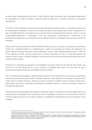 2
As novas regras, estabelecidas pela Circular nº 3.815, afetarão todas as empresas que intermedeiam pagamentos
do consumidor por cartão de crédito e repassam fluxos de pagamento a terceiros, incluindo aí os chamados
marketplaces1
.
A Circular nº 3.815 estabelece os prazos em que essas instituições financeiras devem ser submetidas à grade única
de compensação e liquidação, no caso a CIP, e se aplica para todos os participantes dos arranjos de pagamento, ou
seja, instituições-domicílio2
e de pagamento que repassam fluxos de pagamento para terceiros, como é o caso de
credenciadores/adquirentes e facilitadores. Além dos participantes tradicionalmente reconhecidos como
facilitadores de pagamento, essa nomenclatura foi estendida também aos marketplaces que participam do fluxo de
liquidação.
O Banco Central decidiu estender até 28 de setembro de 2018 o prazo para a inclusão na liquidação centralizada de
cartões dos "subcredenciadores" ou "subadquirentes", espécie de provedores de serviços de pagamento que
incluem algumas empresas que atuam como marketplaces. O prazo inicial estabelecido pela Circular nº 3.815, de
04 de setembro de 2018, continua valendo para os demais integrantes do setor. Os subcredenciadores que
estiverem aptos a iniciar a adesão à liquidação centralizada antes do novo prazo estabelecido podem fazê-lo sem
nenhum tipo de restrição.
Atualmente, as transações de pagamento nos marketplaces são feitas através de uma série de TEDs e DOCs, que
ocorrem na casa dos milhões por dia. Com a mudança, a liquidação deve passar a ser feita pela CIP, que é
responsável por liquidar diversas movimentações financeiras do país.
Com a centralização da liquidação, o BACEN pretende garantir maior transparência aos processos de pagamento,
fazendo com que todos os repasses sejam realizados e evitando o risco sistêmico, que é quando uma das partes da
cadeia entra em colapso financeiro, afetando os demais envolvidos. O BACEN entende também entende que a
padronização trazida pela implantação da liquidação centralizada facilitará a troca de informações básicas das
transações de pagamento.
O descumprimento das obrigações de liquidação centralizada sujeita o instituidor do arranjo de pagamento e seus
administradores a penalidades como advertência, multa ou inabilitação, conforme art. 24-D da Circular nº 3.815. O
arranjo de pagamento, por sua vez, poderá suspender as atividades dos marketplaces que não se adequem à nova
obrigação.
1 Marketplaces são plataformas online que agregam produtos e serviços oferecidos por diferentes lojas. Usualmente, o marketplace já oferece
estrutura e visibilidade, isentando o lojista dessas preocupações.
2 De acordo com inciso VII do art. 2° da Circular 3.765, instituição-domicílio é “instituição financeira ou de pagamento, participante do arranjo de
pagamento, detentora de conta de depósitos à vista ou de pagamento de escolha do usuário final recebedor para crédito ordinário de seus
recebimentos autorizados no âmbito do arranjo de pagamento”.
 