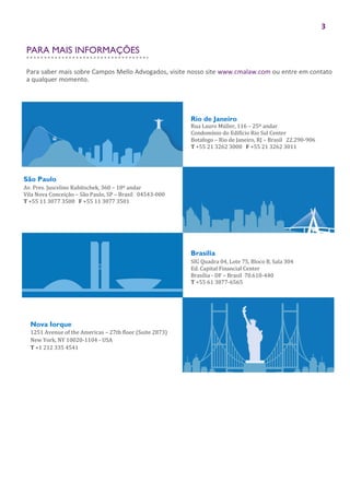 3
Rio de Janeiro
Rua Lauro Müller, 116 – 25º andar
Condomínio do Edifício Rio Sul Center
Botafogo – Rio de Janeiro, RJ – Brasil 22.290-906
T +55 21 3262 3000 F +55 21 3262 3011
São Paulo
Av. Pres. Juscelino Kubitschek, 360 – 10º andar
Vila Nova Conceição – São Paulo, SP – Brasil 04543-000
T +55 11 3077 3500 F +55 11 3077 3501
Brasília
SIG Quadra 04, Lote 75, Bloco B, Sala 304
Ed. Capital Financial Center
Brasília - DF – Brasil 70.610-440
T +55 61 3877-6565
Nova Iorque
1251 Avenue of the Americas – 27th floor (Suite 2873)
New York, NY 10020-1104 - USA
T +1 212 335 4541
Para saber mais sobre Campos Mello Advogados, visite nosso site www.cmalaw.com ou entre em contato
a qualquer momento.
PARA MAIS INFORMAÇÕES
 