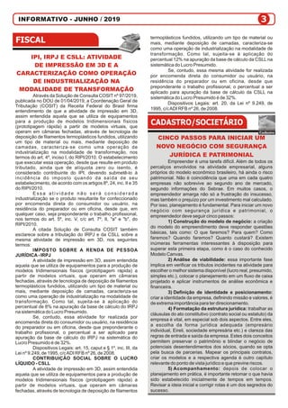 INFORMATIVO - JUNHO / 2019
IPI, IRPJ E CSLL: ATIVIDADE
DE IMPRESSÃO EM 3D E A
CARACTERIZAÇÃO COMO OPERAÇÃO
DE INDUSTRIALIZAÇÃO NA
MODALIDADE DE TRANSFORMAÇÃO
Através da Solução de Consulta COSIT nº 97/2019,
publicada no DOU de 01/04/2019, a Coordenação Geral de
Tributação (COSIT) da Receita Federal do Brasil firma
entendimento de que a atividade de impressão em 3D,
assim entendida aquela que se utiliza de equipamentos
para a produção de modelos tridimensionais físicos
(prototipagem rápida) a partir de modelos virtuais, que
operam em câmaras fechadas, através de tecnologia de
deposição de filamentos termoplásticos fundidos, utilizando
um tipo de material ou mais, mediante deposição de
camadas, caracteriza-se como uma operação de
industrialização na modalidade de transformação, nos
termos do art. 4º, inciso I, do RIPI/2010. O estabelecimento
que executar essa operação, desde que resulte em produto
tributado, ainda que de alíquota zero ou isento, é
considerado contribuinte do IPI, devendo submetê-lo à
incidência do imposto quando da saída de seu
estabelecimento, de acordo com os artigos 8º, 24, inc. II e 35
do RIPI/2010.
E s s a a t i v i d a d e n ã o s e r á c o n s i d e r a d a
industrialização se o produto resultante for confeccionado
por encomenda direta do consumidor ou usuário, na
residência do preparador ou em oficina, desde que, em
qualquer caso, seja preponderante o trabalho profissional,
nos termos do art. 5º, inc. V, c/c art. 7º, II, "a" e "b", do
RIPI/2010.
A citada Solução de Consulta COSIT também
esclarece sobre a tributação do IRPJ e da CSLL sobre a
mesma atividade de impressão em 3D, nos seguintes
termos:
IMPOSTO SOBRE A RENDA DE PESSOA
JURÍDICA- IRPJ
A atividade de impressão em 3D, assim entendida
aquela que se utiliza de equipamentos para a produção de
modelos tridimensionais físicos (prototipagem rápida) a
partir de modelos virtuais, que operam em câmaras
fechadas, através de tecnologia de deposição de filamentos
termoplásticos fundidos, utilizando um tipo de material ou
mais, mediante deposição de camadas, caracteriza-se
como uma operação de industrialização na modalidade de
transformação. Como tal, sujeita-se à aplicação do
percentual de 8% na apuração da base de cálculo do IRPJ
na sistemática do Lucro Presumido.
Se, contudo, essa atividade for realizada por
encomenda direta do consumidor ou usuário, na residência
do preparador ou em oficina, desde que preponderante o
trabalho profissional, o percentual a ser aplicado para
apuração da base de cálculo do IRPJ na sistemática do
Lucro Presumido é de 32%.
Dispositivos Legais: art. 15, caput e § 1º, inc. III, da
Lei nº 9.249, de 1995, c/cADI RFB nº 26, de 2008.
CONTRIBUIÇÃO SOCIAL SOBRE O LUCRO
LÍQUIDO - CSLL
A atividade de impressão em 3D, assim entendida
aquela que se utiliza de equipamentos para a produção de
modelos tridimensionais físicos (prototipagem rápida) a
partir de modelos virtuais, que operam em câmaras
fechadas, através de tecnologia de deposição de filamentos
termoplásticos fundidos, utilizando um tipo de material ou
mais, mediante deposição de camadas, caracteriza-se
como uma operação de industrialização na modalidade de
transformação. Como tal, sujeita-se à aplicação do
percentual 12% na apuração da base de cálculo da CSLLna
sistemática do Lucro Presumido.
Se, contudo, essa mesma atividade for realizada
por encomenda direta do consumidor ou usuário, na
residência do preparador ou em oficina, desde que
preponderante o trabalho profissional, o percentual a ser
aplicado para apuração da base de cálculo da CSLL na
sistemática do Lucro Presumido é de 32%.
Dispositivos Legais: art. 20, da Lei nº 9.249, de
1995, c/cADI RFB nº 26, de 2008.
CINCO PASSOS PARA INICIAR UM
NOVO NEGÓCIO COM SEGURANÇA
JURÍDICA E PATRIMONIAL
Empreender é uma tarefa difícil. Além de todos os
percalços envolvidos na atividade empresarial, alguns
próprios do modelo econômico brasileiro, há ainda o risco
patrimonial. Não é coincidência que uma em cada quatro
empresas não sobrevive ao segundo ano de mercado,
segundo informações do Sebrae. Em muitos casos, o
empreendedor amarga não só a frustração do insucesso,
mas também o prejuízo por um investimento mal calculado.
Por isso, planejamento é fundamental. Para iniciar um novo
negócio com segurança jurídica e patrimonial, o
empreendedor deve seguir cinco passos:
1) Construção do modelo de negócio: a criação
do modelo do empreendimento deve responder questões
básicas, tais como: O que faremos? Para quem? Como
faremos? Quando faremos? Quanto custará? Existem
inúmeras ferramentas interessantes à disposição para
superar esta primeira etapa, como é o caso do conhecido
Modelo Canvas.
2) Análise de viabilidade: essa importante fase
implica em verificar os tributos incidentes na atividade para
escolher o melhor sistema disponível (lucro real, presumido,
simples etc.), colocar o planejamento em um fluxo de caixa
projetado e aplicar instrumentos de análise econômica e
financeira.
3) Definição de identidade e posicionamento:
criar a identidade da empresa, definindo missão e valores, é
de extrema importância para ter direcionamento.
4) Formatação da estrutura jurídica: trabalhar as
cláusulas do ato constitutivo (contrato social ou estatuto) da
empresa é vital, em especial sob dois aspectos. Entre eles,
a escolha da forma jurídica adequada (empresário
individual, Eireli, sociedade empresária etc.) e clareza das
regras de entrada e saída da empresa. Estes dois conceitos
permitem preservar o patrimônio e blindar o negócio de
potenciais desentendimentos dos sócios, quando se opta
pela busca de parcerias. Mapear os principais contratos,
criar os modelos e a respectiva agenda é outro capítulo
relevante do ponto de vista jurídico e que previne riscos.
5) Acompanhamento: depois de colocar o
planejamento em prática, é importante retomar o que havia
sido estabelecido inicialmente de tempos em tempos.
Revisar a ideia inicial e corrigir rotas é um dos segredos do
sucesso.
 