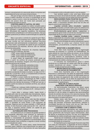 ENCARTE ESPECIAL INFORMATIVO - JUNHO / 2019ENCARTE ESPECIAL
porque o esvaziamento do caixa pode deixar a empresa sem
capacidade de honrar com seus compromissos.
Até que se faça uma boa reserva de capital, muitas
vezes é melhor sacriﬁcar um pouco a lucratividade do que
esvaziar o caixa e correr o risco de insolvência. Por isso, a
política de prazos deve ser muito bem pensada por
empresários de todos os ramos.
CONTROLANDO O CAPITAL DE GIRO
Se fosse feita a eleição do melhor conselho para a
organização ﬁnanceira de pequenas e médias empresas, ele
seria: controlem o capital de giro. Não por acaso, esta é a
maior diﬁculdade dos negócios brasileiros. Há empresas
extremamente competitivas e com ótimos produtos, mas que
acabam quebrando por falhas na administração do capital de
giro.
Mas o que seria o controle do capital de giro? Bem,
pode-se dizer que uma empresa que consegue pagar todas
as suas contas em dia utilizando apenas recursos
operacionais está administrando corretamente o capital de
giro. Para medir a quantidade de capital de giro necessária
ao funcionamento da empresa, deve-se usar as métricas
ﬁnanceiras adequadas.
A organização ﬁnanceira da empresa depende
basicamente de 3 métricas, são elas:
• PMP - prazo médio de pagamento;
• PMR - prazo médio de recebimento;
• PME - prazo médio de estocagem.
O prazo médio de pagamento (PMP) pode ser
obtido a partir da política de prazos praticada pelos
fornecedores da empresa. Imagine uma ﬁrma que tenha a
seguinte estrutura de compras:
• 30% das compras são realizadas à vista;
• 45% das compras são pagas em 30 dias;
• 25% das compras são pagas em 45 dias.
O PMP, o prazo médio de pagamento, será o
somatório ponderado de todos os prazos, ou seja: (0,3×0) +
(0,45×30) + (0,25×45) = 24,75, ou simplesmente 24 dias em
média (arredonda-se para baixo).
O PMR é o prazo médio de recebimento, o qual é
calculado usando a mesma metodologia do PMP. A única
diferença é que se utiliza como fonte de dados, os prazos
concedidos aos clientes da empresa. O PME por sua vez, é
medido a partir dos dados do inventário da ﬁrma, seu cálculo
ocorre assim:
• Obtém-se o estoque médio dividindo-se a variação
dos estoques por 2. Assim: (estoque ano B – estoque ano A) /
2.
• Após obter o estoque médio, basta dividir o
resultado pelo valor do custo médio das mercadorias. Assim,
se o estoque médio for de 300 e o custo médio for de 10. O
PME será de 300/10, ou seja, 30 dias.
• Uma vez que se obteve o valor das três variáveis
ﬁnanceiras, deve-se fazer a seguinte conta: PME + PMR –
PMP. O resultado da conta revela o ciclo ﬁnanceiro da
empresa. Digamos que em nosso exemplo, o PMR seja de
45 dias. O ciclo ﬁnanceiro então será de (30 + 45 – 24) = 51.
Ou seja, a empresa precisa manter um capital de giro
equivalente a 51 dias de operação.
AUTOMAÇÃO DOS PROCESSOS
O investimento em um sistema de gestão também é
uma excelente alternativa para alcançar ou aprimorar a
gestão ﬁnanceira. A utilização de um software ajuda a
eliminar a necessidade de processos manuais, reduz o
índice de erros, aumenta a agilidade e a produtividade, torna
as informações mais conﬁáveis e seguras e ainda contribui
para a redução de custos.
Além disso, em muitos casos, essas ferramentas
permitem gerar relatórios que proporcionam ao gestor um
acompanhamento maior e mais preciso de suas operações
e o comparativo entre a situação atual e o que se espera.
Isso também ajuda a criar uma base sólida que
auxilia no processo de tomada de decisão, elaborando ações
mais eﬁcazes, de acordo com as metas que foram traçadas.
INDICADORES PARA FICAR DE OLHO
Além dos indicadores cíclicos que citamos (PME,
PMR, PMP), o empresário também deve ﬁcar de olho em
alguns outros muito importantes:
Liquidez corrente (ativo circulante / passivo
circulante): A liquidez corrente mede o grau de cobertura do
passivo operacional pelos ativos de curto prazo da empresa.
Endividamento geral (ativo / passivo): o
endividamento geral mede o nível de risco da empresa e sua
capacidade de honrar suas dívidas como um todo.
Liquidez imediata (caixa / passivo circulante):
Mede a capacidade de a empresa reagir a emergências, tendo
dinheirosuﬁcienteparasaldarascontasdecurtoprazo.
Existe uma inﬁnidade de outros indicadores a serem
avaliados. Mas se estes que citamos forem bem
administrados, provavelmente a empresa estará em boas
condições.
MONITORE A INADIMPLÊNCIA
Outro fator muito importante para a organização
ﬁnanceira da empresa é o controle da inadimplência. De
nada adianta ter uma boa política de prazos, se os clientes
não pagarem na data combinada. Por isso, deve-se manter
um nível máximo de inadimplência aceitável. Caso a
inadimplência alcance o limite tolerável, deve-se interromper
o fornecimento de crédito a clientes duvidosos.
O indicador de inadimplência geral é obtido
dividindo-se os recebíveis em atraso pelo total de contas a
receber (recebíveis em atraso / contas a receber). O
resultado é dado em termos percentuais.
A IMPORTÂNCIA DA CONCILIAÇÃO
DAS DATAS DE PAGAMENTOS
Outra dica importante para a boa organização
ﬁnanceira é o alinhamento das datas de pagamento. Muitas
vezes, nem é necessário um esforço de negociação para se
alinhar as datas de pagamento das contas aos prazos de
recebimento dos clientes. Se as datas de pagamento forem
sincronizadas às de recebimento, a empresa reduzirá sua
necessidade de capital de giro.
REALIZE A CONCILIAÇÃO
BANCÁRIA COM REGULARIDADE
As demonstrações ﬁnanceiras nos dizem quase
tudo o que precisamos saber, mas sua ﬁdelidade só é
comprovada pela conciliação bancária. A conciliação
bancária é o ato de validar os registros das demonstrações
através de extratos dos bancos e do caixa da empresa. Não
são raros os casos de divergência entre as demonstrações
das empresas e os dados bancários.
Muitas vezes, este fato pode ser provocado por
tarifas desconhecidas, gastos não registrados e outras
contas não previstas. Empresas responsáveis, realizam a
conciliação bancária ao menos uma vez por mês. Isso é
imprescindível para o bom andamento do negócio.
CUIDADO COM O CRÉDITO CARO
Muitas empresas administram seu capital de giro
através de linhas de crédito bancário. As categorias de curto
prazo geralmente não fornecem taxas interessantes, além
de alienar os recebíveis da ﬁrma. Por isso, ter à disposição
modalidade de crédito simpliﬁcado é algo imprescindível.
Neste tipo de modalidade, pode-se contratar crédito
à taxas interessantes e sem muitas complicações, elevando
a competitividade da companhia.
É importante que a organização ﬁnanceira seja feita
com base em indicadores, e registrada de forma simples e
objetiva. Com estas dicas, diﬁcilmente sua empresa entrará
em insolvência e terá longos anos de lucros sólidos.
 