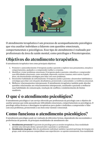 O atendimento terapêutico é um processo de acompanhamento psicológico
que visa auxiliar indivíduos a lidarem com questões emocionais,
comportamentais e psicológicas. Esse tipo de atendimento é realizado por
profissionais da área da saúde mental, como psicólogos e Psicoterapeutas.
Objetivos do atendimento terapêutico.
O atendimento terapêutico tem como principais objetivos:
1. Promover o autoconhecimento: O terapeuta auxilia o paciente a explorar seus pensamentos, emoções e
comportamentos, ajudando-o a compreender melhor a si mesmo.
2. Identi icar e tratar problemas emocionais: O terapeuta ajuda o paciente a identi icar e compreender
suas di iculdades emocionais, como ansiedade, depressão, estresse, traumas, entre outros. A partir
disso, são desenvolvidas estratégias para lidar com esses problemas.
3. Desenvolver habilidades de enfrentamento: O terapeuta auxilia o paciente a desenvolver habilidades e
estratégias para lidar com situações desa iadoras, promovendo o autocuidado e a resiliência emocional.
4. Melhorar relacionamentos interpessoais: O atendimento terapêutico também pode abordar
questões relacionadas aos relacionamentos interpessoais, auxiliando o paciente a melhorar
suas habilidades de comunicação, resolução de conflitos e estabelecimento de limites
saudáveis.
O que é o atendimento psicológico?
O atendimento psicológico é um serviço oferecido por profissionais da psicologia com o objetivo de
auxiliar pessoas que estão passando por dificuldades emocionais, comportamentais ou psicológicas. O
psicólogo utiliza técnicas e abordagens terapêuticas para ajudar o indivíduo a compreender e lidar
com seus problemas, promovendo o seu bem-estar mental e emocional.
Como funciona o atendimento psicológico?
O atendimento psicológico pode ser realizado de diferentes formas, dependendo das necessidades e
preferências do paciente. As principais modalidades de atendimento são:
1. Atendimento presencial: O paciente do psicólogo para as sessões terapêuticas. Essa modalidade
permite uma interação direta e pessoal entre o paciente e o pro issional.
2. Atendimento em grupo: Além do atendimento individual, também é possı́vel participar de terapias em
grupo, onde várias pessoas compartilham suas experiências e se apoiam mutuamente. Essa modalidade
 