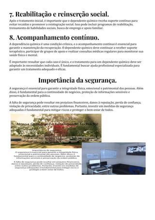 7. Reabilitação e reinserção social.
Após o tratamento inicial, é importante que o dependente químico receba suporte contínuo para
evitar recaídas e promover a reintegração social. Isso pode incluir programas de reabilitação,
treinamento de habilidades sociais, busca de emprego e apoio familiar.
8. Acompanhamento contínuo.
A dependência química é uma condição crônica, e o acompanhamento contínuo é essencial para
garantir a manutenção da recuperação. O dependente químico deve continuar a receber suporte
terapêutico, participar de grupos de apoio e realizar consultas médicas regulares para monitorar sua
saúde física e mental.
É importante ressaltar que cada caso é único, e o tratamento para um dependente químico deve ser
adaptado às necessidades individuais. É fundamental buscar ajuda profissional especializada para
garantir um tratamento adequado e eficaz.
Importância da segurança.
A segurança é essencial para garantir a integridade física, emocional e patrimonial das pessoas. Além
disso, é fundamental para a continuidade de negócios, proteção de informações sensíveis e
preservação da ordem pública.
A falta de segurança pode resultar em prejuízos financeiros, danos à reputação, perda de confiança,
violação de privacidade, entre outros problemas. Portanto, investir em medidas de segurança
adequadas é fundamental para mitigar riscos e proteger o bem-estar de todos.
 