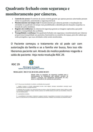 Quadrante fechado com segurança e
monitoramento por câmeras.
 Controle de acesso: O controle de acesso restrito garante que apenas pessoas autorizadas possam
entrar no quadrante, aumentando a segurança do local.
 Monitoramento em tempo real: O monitoramento por câmeras permite a visualização das
atividades no quadrante em tempo real, possibilitando a identi icação de situações suspeitas e a
tomada de ações imediatas.
 Registro de evidências: As câmeras de segurança gravam as imagens capturadas, que pode
garantir a tranquilidade dos acolhidos.
 Tranquilidade e con iança: Um quadrante fechado com segurança e monitoramento por câmeras
proporciona tranquilidade aos pacientes, funcionários ou usuários do espaço, pois eles sabem que
estão protegidos e que suas atividades estão sendo monitoradas.
 