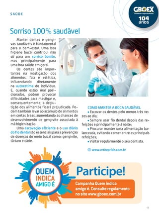 13
Manter dentes e gengi-
vas saudáveis é fundamental
para o bem-estar. Uma boa
higiene bucal contribui não
só para um sorriso bonito,
mas principalmente para
uma boa saúde em geral.
Os dentes são impor-
tantes na mastigação dos
alimentos, fala e estética,
influenciando diretamente
na autoestima do indivíduo.
E, quando estão mal posi-
cionados, podem provocar
dificuldades para mastigar e,
consequentemente, a deglu-
tição dos alimentos ficará prejudicada. Po-
dem também levar ao acúmulo de alimentos
em certas áreas, aumentando as chances de
desenvolvimento de gengivite associada à
má higienização.
Uma escovação eficiente e o uso diário
do fio dental são essenciais para a prevenção
de doenças do meio bucal como: gengivite,
tártaro e cárie.
Sorriso100%saudável
Como manter a boca saudável
Escovar os dentes pelo menos três ve-
zes ao dia;
Sempre usar fio dental depois das re-
feições e principalmente à noite;
Procurar manter uma alimentação ba-
lanceada, evitando comer entre as principais
refeições;
Visitar regularmente o seu dentista.
www.orthopride.com.br
s a ú d e
Participe!
CampanhaQuemindica
amigoé.Consulteregulamento
nositewww.gboex.com.br
Quem
indica
amigoé
 