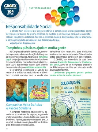 14
S u s t e n ta b i l i d a d e
NoCongressoBrasileirodePlástico,emou-
tubro passado, sob a coordenação do Congres-
so Brasileiro de Plástico, foi criado o Tampinha
Legal, um projeto socioambiental nacional que
tem por finalidade coletar tampas de plástico e
doar 100% dos recursos obtidos com a venda
desses materiais para entidades assistenciais.
O programa encaminha a venda do
material a indústrias recicladoras e 100%
dos recursos obtidos com a venda das
tampinhas são revertidos para entidades
assistenciais. Até o momento 30 entidades
estão cadastradas para serem beneficiadas.
O GBOEX, por intermédio de suas cam-
panhas Ambiente Responsável e Colabora-
dor Legal, junta-se ao Congresso Brasileiro
de Plástico para auxiliar na coleta das mais
diversas tampinhas.
Lembre-se: pequenos gestos podem
mudar a vida de muitas pessoas!
Campanhas Volta às Aulas
e Páscoa Solidária
A empresa mobilizou colaboradores, as-
sociados e corretores de seguros, angariando
materiais escolares, livros didáticos e caixas de
bombons. As doações foram entregues em 13
de abril, na ala de oncologia pediátrica do Hos-
pital de Clínicas de Porto Alegre.
Responsabilidade Social
O GBOEX tem interesse por ações solidárias e acredita que a responsabilidade social
deve começar dentro da própria empresa, no cuidado e no incentivo para que seus colabo-
radores valorizem a cidadania. Por isso, a empresa mantém diversas ações nesse segmento
e abre oportunidade para aqueles que desejam participar.
Veja algumas dessas ações:
Tampinhas plásticas ajudam muita gente
 