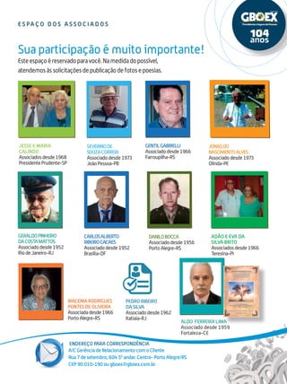 Endereço para correspondência
17
Este espaço é reservado para você. Na medida do possível,
atendemos às solicitações de publicação de fotos e poesias.
Sua participação é muito importante!
A/C Gerência de Relacionamento com o Cliente
Rua 7 de setembro, 604 50
andar. Centro- Porto Alegre/RS
CEP 90.010-190 ou gboex@gboex.com.br
e s pa ç o d o s a s s o c i a d o s
Severinode
SouzaCorreia
Associadodesde1973
JoãoPessoa-PB
GeraldoPinheiro
daCostaMattos
Associadodesde1952
RiodeJaneiro-RJ
GentilGabrielli
Associadodesde1966
Farroupilha-RS
CarlosAlberto
RibeiroCacaes
Associadodesde1952
Brasília-DF
Pedro Ribeiro
da Silva
Associadodesde1962
Itatiaia-RJ
Iracema Rodrigues
Pontes de Oliveira
Associadadesde1966
PortoAlegre-RS
Jonasdo
NascimentoAlves
Associadodesde1973
Olinda-PE
Jesse e Maria
Galindo
Associadosdesde1968
PresidentePrudente-SP
Adão e eva da
Silva Brito
Associadosdesde1966
Teresina-PI
Aldo Ferreira Lima
Associado desde 1959
Fortaleza-CE
DaniloBocca
Associadodesde1956
PortoAlegre-RS
 