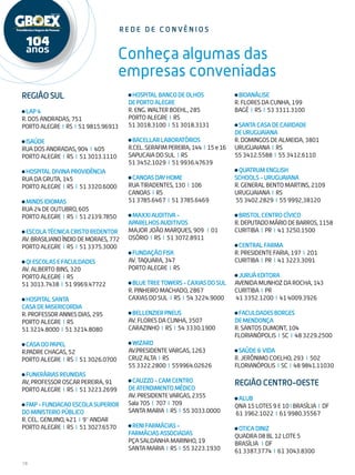 18
Conheça algumas das
empresas conveniadas
Região Sul
LAP4
R. DOS ANDRADAS, 751
PORTOALEGRE I RS I 519815.96913
ISAÚDE
RUA DOS ANDRADAS, 904 I 405
PORTO ALEGRE I RS I 51 3013.1110
HOSPITALDIVINAPROVIDÊNCIA
RUA DA GRUTA, 145
PORTO ALEGRE I RS I 51 3320.6000
MINDSIDIOMAS
RUA 24 DE OUTUBRO, 605
PORTO ALEGRE I RS I 51 2139.7850
ESCOLATÉCNICACRISTOREDENTOR
AV.BRASILIANOÍNDIODEMORAES,772
PORTO ALEGRE I RS I 51 3375.3000
QIESCOLASEFACULDADES
AV. ALBERTO BINS, 320
PORTO ALEGRE I RS
51 3013.7438 I 51 9969.47722
HOSPITALSANTA
CASADEMISERICORDIA
R. PROFESSOR ANNES DIAS, 295
PORTO ALEGRE I RS
51 3214.8000 I 51 3214.8080
CASADOPAPEL
R.PADRE CHAGAS, 52
PORTO ALEGRE I RS I 51 3026.0700
FUNERÁRIASREUNIDAS
AV, PROFESSOR OSCAR PEREIRA, 91
PORTO ALEGRE I RS I 51 3223.2699
FMP-FUNDACAOESCOLASUPERIOR
DOMINISTERIOPÚBLICO
R. CEL. GENUINO, 421 I 9° ANDAR
PORTO ALEGRE I RS I 51 3027.6570
r e d e d e c o n vê n i o s
HOSPITALBANCODEOLHOS
DEPORTOALEGRE
R. ENG. WALTER BOEHL, 285
PORTO ALEGRE I RS
51 3018.3100 I 51 3018.3131
BACELLARLABORATÓRIOS
R.CEL.SERAFIMPEREIRA,144 I 15e16
SAPUCAIA DO SUL I RS
51 3452.1029 I 51 9936.47639
CANOASDAYHOME
RUA TIRADENTES, 130 I 106
CANOAS I RS
51 3785.6467 I 51 3785.6469
MAXXIAUDITIVA-
APARELHOSAUDITIVOS
MAJOR JOÃO MARQUES, 909 I 01
OSÓRIO I RS I 51 3072.8911
FUNDAÇÃOFISK
AV. TAQUARA, 347
PORTO ALEGRE I RS
BLUETREETOWERS-CAXIASDOSUL
R. PINHEIRO MACHADO, 2867
CAXIAS DO SUL I RS I 54 3224.9000
BELLENZIERPNEUS
AV. FLORES DA CUNHA, 3507
CARAZINHO I RS I 54 3330.1900
WIZARD
AV.PRESIDENTE VARGAS, 1263
CRUZ ALTA I RS
55 3322.2800 I 559964.02626
CAUZZO-CAMCENTRO
DEATENDIMENTOMÉDICO
AV.PRESIDENTEVARGAS,2355
Sala705 I 707 I 709
SANTA MARIA I RS I 55 3033.0000
RENIFARMÁCIAS-
FARMÁCIASASSOCIADAS
PÇA SALDANHA MARINHO, 19
SANTA MARIA I RS I 55 3223.1930
BIOANÁLISE
R. FLORES DA CUNHA, 199
BAGÉ I RS I 53 3311.3100
SANTACASADECARIDADE
DEURUGUAIANA
R. DOMINGOS DE ALMEIDA, 3801
URUGUAIANA I RS
55 3412.5588 I 55 3412.6110
QUATRUMENGLISH
SCHOOLS-URUGUAIANA
R. GENERAL BENTO MARTINS, 2109
URUGUAIANA I RS
55 3402.2829 I 55 9992,38120
BRISTOLCENTROCÍVICO
R.DEPUTADOMÁRIODEBARROS,1158
CURITIBA I PR I 41 3250.1500
CENTRALFARMA
R. PRESIDENTE FARIA, 197 I 201
CURITIBA I PR I 41 3223.3091
JURUÁEDITORA
AVENIDA MUNHOZ DA ROCHA, 143
CURITIBA I PR
41 3352.1200 I 41 4009.3926
FACULDADESBORGES
DEMENDONÇA
R. SANTOS DUMONT, 104
FLORIANÓPOLIS I SC I 48 3229.2500
SAÚDE&VIDA
R. JERÔNIMO COELHO, 293 I 502
FLORIANÓPOLIS I SC I 489841.11030
REGIÃO CENTRO-OESTE
ALUB
QNA 15 LOTES 9 E 10 I BRASÍLIA I DF
61 3962.1022 I 61 9980.35567
OTICADINIZ
QUADRA 08 BL 12 LOTE 5
BRASÍLIA I DF
61 3387.3774 I 61 3043.8300
 