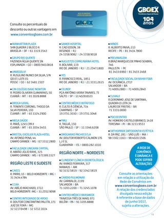 19
Consulte os percentuais de
desconto ou outras vantagens em
www.conveniosgboex.com.br
Consulte as orientações
em relação a utilização da
Rede de Convênios em
www.conveniosgboex.com.br
A relação dos credenciados
divulgada nessa edição
é referente a base de dados
de junho/2017,
sujeita a alterações.
MANHATTANPLAZA
SHN QUADRA 2 BLOCO A
BRASÍLIA I DF I 61 3319.3543
GRUPORIOQUENTE
FAZENDA ÁGUA QUENTE SN
ESPLANADA I GO I 0800.940.0818
UNIASSELVI
R. RUSULINO NUNES DA SILVA, S/N
QD 07, LOTE 01
POSSE I GO I 62 3481.1507
CINCOLÉGIOISAACNEWTON
R. PEDRO OLIVEIRA GUIMARAES, 50
CUIABÁ I MT I 65 3028.8888
DROGAGERAL
R. TENENTE CORONEL THOGO DA
SILVA PEREIRA, 193
CUIABÁ I MT I 65 3324.2900
MEGASAÚDE
R. PARÁ, 1245 CPA II
CUIABÁ I MT I 65 3054.5455
BRISTOLEXCELERPLAZAHOTEL
AV. AFONSO PENA, 44
CAMPOGRANDE I MS I 673312.2800
FACULDADEUNIGRANCAPITAL
R. ABRÃO JÚLIO RAHE, 325
CAMPOGRANDE I MS I 673389.3327
REGIÃO LESTE E SUDESTE
CAECS
R. PIRRO, 15 I BELOHORIZONTE I MG I
313434.4784
CCAA
AV. ABÍLIO MACHADO, 1722
BELOHORIZONTEIMG I 312552.9098
CENTROINTEGRADODEAPOIO
R.DOUTORCONSTANTINOPALETA,171
JUIZ DE FORA I MG
32 3217.6498 I 32 3212.1614
SAMERHOSPITAL
R. CAD EDSON, 38
RESENDE I RJ
24 3358.9082 I 24 3358.9018
AUGUSTOSCOPACABANAHOTEL
R. BOLIVAR, 119
RIO DE JANEIRO I RJ I 21 2547.1800
YES
R. FRANCISCO REAL, 1851
RIO DE JANEIRO I RJ I 21 3331.2615
CEUNSP
PÇA ANTÔNIO VIEIRA TAVARES, 73
SALTO I SP I 11 4028.8323
CENTROMÉDICOBOTAFOGO
R. CULTO À CIÊNCIA, 714
CAMPINAS I SP
19 3731.3030 I 19 3731.3048
FMU
R. TAGUÁ, 150
SÃO PAULO I SP I 11 3346.6208
DROGARIASPACHECOS.A
AV. DOUTOR ROBERTO CALMON 176
LJ E SL
GUARAPARI I ES I 0800.282.1010
REGIÃO NORTE - NORDESTE
CLINIDENTCLÍNICAODONTOLÓGICA
AV. RAMOS FERREIRA, 317
MANAUS I AM
92 3232.5819 I 92 3342.5819
CARDIOPULMONAR
AV. GARIBALDI, 2199
SALVADOR I BA
71 3203.2200 I 71 3245.1078
CENTROMÉDICOBRASMEDE
TRAVESSA TRÊS DE MAIO, 971
BELÉM I PA I 91 3205.8888
MINDS
R. ALBERTO PAIVA, 213
RECIFE I PE I 81 3414.7800
PREVIMAGEM
R.BRAZ MARQUES DE PINHO SEABRA,
746
PAULISTA I PE
81 3433.6960 I 81 3433.1468
FACULDADESOCIALDABAHIAFSBA
AV. OCEÂNICA, 2717
SALVADOR I BA
71 4009.2883 I 71 4009.2840
CLIVALE
R.GERONIMO JOSE DE SANTANA,
QUADRA D LOTA 34
LAURO DE FREITAS I BA
71 3331.0000
PSICOCENTRO
AV. HOMERO CASTELO BRANCO, 1418
TERESINA I PI I 86 3233.9553
ORTHOPRIDEORTODONTIAESTÉTICA
R. DA PAZ, 281 I SÃO LUÍS I MA I
98 3302.1163 I 98 4020.1506
ARedede
Convênios
édinâmicae
podesofrer
alterações
 