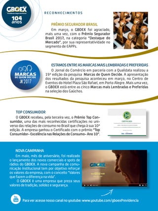 2
r e c o n h e c i m e n t o s
Estamosentreasmarcasmaislembradasepreferidas
O Jornal do Comércio em parceria com a Qualidata rea­lizou a
19ª edição da pesquisa Marcas de Quem Decide. A apresentação
dos resultados da pesquisa aconteceu em março, no Centro de
Eventos do Hotel Plaza São Rafael, em Porto Alegre. Mais uma vez,
o GBOEX está entre as cinco Marcas mais Lembradas e Preferidas
na seleção dos Gaúchos.
Prêmio Segurador Brasil
Em março, o GBOEX foi agraciado,
mais uma vez, com o Prêmio Segurador
Brasil 2017, na categoria “Destaque do
Mercado”, por sua representatividade no
segmento de EAPPs.
Top Consumidor
O GBOEX recebeu, pela terceira vez, o Prêmio Top Con-
sumidor, uma das mais reconhecidas certificações no uni-
verso das relações de consumo no Brasil que chega à sua 10ª
edição. A empresa ganhou o Certificado com o prêmio “Top
Consumidor- Excelência nas Relações de Consumo- Ano 10”.
Nova Campanha
Em maio, mês de aniversário, foi realizado
o lançamento dos novos comerciais e spots de
rádios do GBOEX. A nova campanha de comu-
nicação institucional tem por objetivo reforçar
os valores da empresa, com o conceito “Valores
que fazem a diferença na vida”.
O GBOEX é uma empresa que preza seus
valores de tradição, solidez e segurança.
Para ver acesse nosso canal no youtube: www.youtube.com/gboexPrevidencia
 