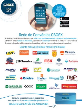A Rede de Convênios contribui para que você e sua família aproveitem a vida com muitas vantagens.
Utilizando o seu Cartão do Associado, você obtém descontos em diversos produtos e serviços nas
áreas de: educação, saúde, gastronomia, estética, oficinas e peças automotivas, entre outros.
Rede de Convênios GBOEX
Consulte os percentuais de desconto e
vantagens no site www.conveniosgboex.com.br
Solicite seu cartão do Associado!
Baixeo
aplicativo
redede
convêniosnoseu
smartphone
Quanto mais você utilizar mais economizará!
 
