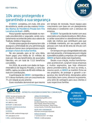 e d i t o r i a l
3
Matriz: Rua Sete de Setembro, 604
Porto Alegre/RS - CEP 90010-190
Tel.: 51 3215.8000
SAC: 0800 541 2483
whatsapp: 51 98013.8220
DEFICIENTES AUDITIVOS OU DE FALA:
0800 200 0819
ouvidoria:
0800 7031989 ouvidoria@sinapp.org.br
site: www.gboex.com.br
e-mail: marketing@gboex.com.br
Editado pela assessoria de marketing e comunicação
Distribuição
gratuita
aosassociados
doGBOEX
Jornalista Responsável:
Fernanda Doering (MTB 11197)
Produção:
Ana Maria Rabello Pinto, Antônio Carlos
Félix Trindade, Adriela Patrizia Didio,
Caroline Farias Henriques , Eliane Freitas,
Luciano Zanotto, Priscila Rita, Renato Barenho
EDIÇÃO, Arte e Diagramação:
Informare Comunicação Empresarial
Período referente:
1º semestre de 2017 – 44ª edição
Tiragem: 42.600 exemplares
104 anos protegendo e
garantindo a sua segurança
O GBOEX completou, em maio, 104 anos
de existência, sendo uma das maiores Entida-
des Abertas de Previdência Privada Sem Fins
Lucrativos do Brasil – EAPPs.
Possui grande representatividade no mer-
cado previdenciário e segurador, sendo cons-
tantemente reconhecido pelos seus valores de
Tradição, Solidez e Segurança.
Amaiorpreocupaçãodaempresatemsido
assegurar a efetividade de uma administração
focada em honrar seus compromissos e assim
proteger o futuro de muitas famílias.
No ano passado, para se ter uma ideia,
foram pagos uma média de 15 milhões de
reais por mês aos beneficiários de associados
falecidos, em um total de 7.113 benefícios
concedidos.
Em 2016, de acordo com dados da Supe-
rintendência de Seguros Privados, o ramo das
EAPPs, captou na ordem de R$ 460 milhões de
reais em contribuições.
A participação do GBOEX correspondeu a
57%dessemontante,comumcrescimentode
7% em relação ao ano anterior.
Esses resultados demonstram que mesmo
em tempos de recessão, houve espaço para
crescimento com base em um planejamento
meticuloso e condizente com a estrutura da
empresa.
O GBOEX faz questão de manter com seus
associadosumarelaçãoduradoura.Alémdisso,
o caráter associativo e o atendimento diferen-
ciado são motivos que contribuem para que
a Entidade mantenha, em seu quadro social,
pessoas com mais de 60 anos de vínculo com
a empresa.
Emtemposemquealongevidadeestácada
vezmaispresente,eháinsegurançaemrelação
àprevidênciapública,empresascomoperfildo
GBOEX sefazemaindamaisimportantes.
Desde a sua criação, muitas transforma-
ções aconteceram, surgiram novas empresas
e muitos segmentos, que hoje oferecem
planos previdenciários, de risco ou renda, e,
mesmo assim, o GBOEX se mantém firme ao
seu propósito, de proteger e garantir a se-
gurança dos beneficiários designados pelos
associados, bem como, oferecer no presente,
uma série de vantagens para seus clientes e
suas respectivas famílias.
 