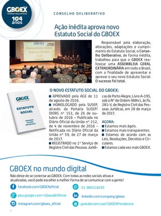 4
c o n s e l h o d e l i b e r at i v o
Responsável pela elaboração,
alterações, adaptações e cumpri-
mento do Estatuto Social, o Conse-
lho Deliberativo, de forma inédita,
trabalhou para que o GBOEX rea-
lizasse uma ASSEMBLEIA GERAL
EXTRAORDINÁRIA em todo o Brasil,
com a finalidade de apresentar e
aprovar o seu novo Estatuto Social.
O sucesso foi total.
Ação inédita aprova novo
Estatuto Social do GBOEX
GBOEX no mundo digital
plus.google.com/+GboexBrOficial
facebook.com/GBOEXoficial
linkedin.com/company/gboex
instagram.com/gboex_oficial youtube.com/user/GBOEXPrevidencia
51 98013.8220
Não deixe de se conectar ao GBOEX. Com todas as redes sociais ativas e
atualizadas, você pode escolher a melhor forma de se comunicar com a gente!
APROVADO pela AGE de 11
de agosto de 2016.
HOMOLOGADO pela SUSEP,
através da Portaria SUSEP/
DIORG nº 153, de 26 de ou-
tubro de 2016 – Publicada no
Diário Oficial da União nº 212,
de 4 de novembro de 2016 -
Retificada no Diário Oficial da
União nº 59, de 27 de março
de 2017.
REGISTRADO no 1º Serviço de
Registro Civil das Pessoas Jurídi-
casdePortoAlegre,LivroA-195,
sob o Nº de Ordem 98841, às fls.
281-V, de Registro Civil das Pes-
soas Jurídicas, em 28 de março
de 2017.
Agora:
Estamos mais ágeis.
Estamos mais transparentes.
Estamos de acordo com as
Leis, Resoluções, Decretos e Cir-
culares.
EstamoscadavezmaisGBOEX.
O novo Estatuto Social do GBOEX:
 