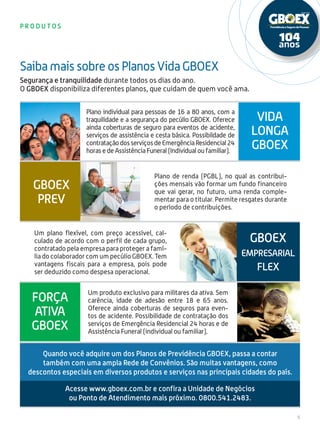 5
p r o d u t o s
Segurança e tranquilidade durante todos os dias do ano.
O GBOEX disponibiliza diferentes planos, que cuidam de quem você ama.
Plano individual para pessoas de 16 a 80 anos, com a
traquilidade e a segurança do pecúlio GBOEX. Oferece
ainda coberturas de seguro para eventos de acidente,
serviços de assistência e cesta básica. Possibildade de
contrataçãodosserviçosdeEmergênciaResidencial24
horas e de Assistência Funeral (Individual ou familiar).
Plano de renda (PGBL), no qual as contribui-
ções mensais vão formar um fundo financeiro
que vai gerar, no futuro, uma renda comple-
mentar para o titular. Permite resgates durante
o período de contribuições.
Um plano flexível, com preço acessível, cal-
culado de acordo com o perfil de cada grupo,
contratado pela empresa para proteger a famí-
lia do colaborador com um pecúlio GBOEX. Tem
vantagens fiscais para a empresa, pois pode
ser deduzido como despesa operacional.
Saiba mais sobre os Planos Vida GBOEX
Vida
Longa
GBOEX
GBOEX
PREV
GBOEX
empresarial
Flex
Força
ativa
GBOEX
Um produto exclusivo para militares da ativa. Sem
carência, idade de adesão entre 18 e 65 anos.
Oferece ainda coberturas de seguros para even-
tos de acidente. Possibilidade de contratação dos
serviços de Emergência Residencial 24 horas e de
Assistência Funeral (individual ou familiar).
Acesse www.gboex.com.br e confira a Unidade de Negócios
ou Ponto de Atendimento mais próximo. 0800.541.2483.
Quando você adquire um dos Planos de Previdência GBOEX, passa a contar
também com uma ampla Rede de Convênios. São muitas vantagens, como
descontos especiais em diversos produtos e serviços nas principais cidades do país.
 