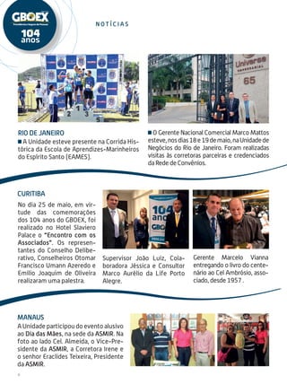 Rio de Janeiro
A Unidade esteve presente na Corrida His-
tórica da Escola de Aprendizes-Marinheiros
do Espírito Santo (EAMES).
No dia 25 de maio, em vir-
tude das comemorações
dos 104 anos do GBOEX, foi
realizado no Hotel Slaviero
Palace o “Encontro com os
Associados”. Os represen-
tantes do Conselho Delibe-
rativo, Conselheiros Otomar
Francisco Umann Azeredo e
Emilio Joaquim de Oliveira
realizaram uma palestra.
Supervisor João Luiz, Cola-
boradora Jéssica e Consultor
Marco Aurélio da Life Porto
Alegre.
Curitiba
6
n o t í c i a s
Gerente Marcelo Vianna
entregando o livro do cente-
nário ao Cel Ambrósio, asso-
ciado, desde 1957 .
O Gerente Nacional Comercial Marco Mattos
esteve,nosdias18e19demaio,naUnidadede
Negócios do Rio de Janeiro. Foram realizadas
visitas às corretoras parceiras e credenciados
da Rede de Convênios.
A Unidade participou do evento alusivo
ao Dia das Mães, na sede da ASMIR. Na
foto ao lado Cel. Almeida, o Vice-Pre-
sidente da ASMIR, a Corretora Irene e
o senhor Eraclides Teixeira, Presidente
da ASMIR.
Manaus
 