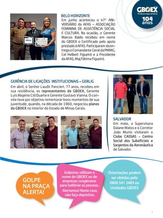 Em maio, a Supervisora
Daiane Matos e o Corretor
João Muniz visitaram o
Clube Cassas - Centro
Social dos Suboficiais e
Sargentos da Aeronáutica
de Salvador.
Em junho aconteceu o 47º ANI-
VERSÁRIO da AFAS – ASSOCIAÇÃO
FEMININA DE ASSISTÊNCIA SOCIAL
E CULTURA. Na ocasião, o Gerente
Marcos Baldo recebeu em nome
do GBOEX o Certificado pelo apoio
prestadoàAFAS.Participaramdaen-
tregaoComandanteGeraldaPMMG,
Cel Helbert Figueiró e a Presidente
da AFAS, Maj Fátima Figueiró.
Salvador
Belo Horizonte
7
Em abril, o Senhor Laudir Pancieri, 77 anos, recebeu em
sua residência, os representantes do GBOEX, Gerente
Luis Rogerio Cid Duarte e Gerente Gustavo Vianna. O con-
vite teve por objetivo rememorar bons momentos de sua
juventude, quando, na década de 1960, negociou planos
do GBOEX no interior do Estado de Minas Gerais.
Gerência de Ligações Institucionais – GERLIG
Orientações podem
ser obtidas pelo
0800 541 2483 ou
Unidades GBOEX
Golpistas utilizam o
nome do GBOEX ou de
empresas congêneres
para ludibriar as pessoas.
Alertamos! Neste caso,
não faça depósitos.
Golpe
na praça
Alerta!
 