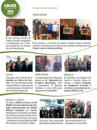 Em janeiro, o Corretor de Seguros André Cardoso Ambrós
realizou a entrega de premiação aos soldados participantes do
Projeto Jovem Liderança Militar.
A colaboradora Érica Marques
esteve no 16° Regimento de
Cavalaria Mecanizado, com
o comandante, TC Marcelo
Yoshida, e o Cap Cirillo para
apresentar o Força Ativa.
João Pessoa
SANTA MARIA
8
e ve n t o s m i l i ta r e s
Recife
Passagem de Comando do 4°
Batalhão de Polícia do Exér-
cito. O Cel de Infantaria Jorge
Augusto Ribeiro Cacho passou
o comando para o Tenente Cel
de Infantaria Clayton Vaz.
Brasília
Os gerentes Luis Rogerio Cid
Duarte e Gustavo Vianna vi-
sitaram o Centro Integrado
de Inteligência Comando e
Controle e a Secretaria da Se-
gurança Pública Goiás.
Brasília – GERLIG
Em abril, o GBOEX participou do XVI
ENEME (Encontro Nacional de Enti-
dades Representativas de Oficiais
Militares Estaduais) em Goiâ­nia.
Participaram os Gerentes Luis Roge-
rioCidDuarte,GustavoViannaeFer-
nando Corrêa de Araujo, Cel Lazaro
– Presidente da Associação dos BM/
DFeGerenteComercialLuizMaia.
Ao centro, Vice Governador
de Rondônia, Daniel Pereira
Sgt Fernandes BM / GO –
angariado no Força Ativa
Gen Giovany Carrião de
Freitas, Gerente Leopoldino
e Cel Borowski, da 3ª Divi-
são do Exército em almoço
de confraternização.
 