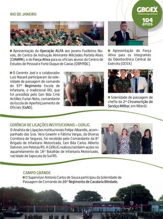 O Gerente Joel e o colaborador
Luiz Nazaré participaram da sole-
nidade de passagem de comando
do 57º Regimento Escola de
Infantaria, o tradicional REI, que
foi presidida pelo Gen Bda Cmb
Achilles Furlan Neto, comandante
da Escola de Aperfeiçoamento de
Oficiais (EsAO).
Solenidade de passagem de
chefia da 2ª Circunscrição do
Serviço Militar, em Niterói.
Apresentação do Força
Ativa para os integrantes
da Odontoclínica Central do
Exército (OCEX)
Apresentação da Operação ALFA aos jovens Fuzileiros Na-
vais, do Centro de Instrução Almirante Milcíades Portela Alves
(CIAMPA), e do Força Ativa para os oficiais alunos do Centro de
Estudos de Pessoal e Forte Duque de Caxias (CEP/FDC).
Gerência de Ligações Institucionais – GERLIG
Rio de Janeiro
O Supervisor Antonio Carlos de Souza participou da Solenidade de
Passagem de Comando do 20º Regimento de Cavalaria Blindado.
Campo Grande
O Analista de Ligações Institucionais Felipe Albarello, acom-
panhado das Sras. Vera Gewehr e Fátima Vargas, da Diveras
Corretora de Seguros, foi recebido pelo Comandante da 8ª
Brigada de Infantaria Motorizada, Gen Bda Carlos Alberto
Dahmer,emPelotas/RS.AGERLIGrealizoutambémaçõesno
aquartelamento do 18º Batalhão de Infantaria Motorizado,
nacidade de Sapucaia do Sul/RS.
 