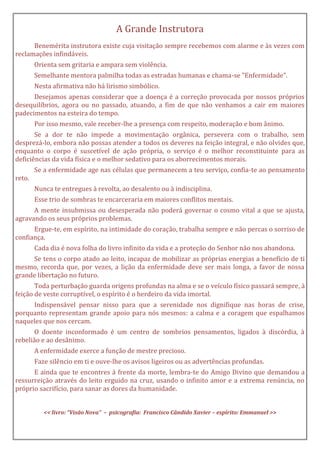 A Grande Instrutora
Benemérita instrutora existe cuja visitação sempre recebemos com alarme e às vezes com
reclamações infindáveis.
Orienta sem gritaria e ampara sem violência.
Semelhante mentora palmilha todas as estradas humanas e chama-se "Enfermidade".
Nesta afirmativa não há lirismo simbólico.
Desejamos apenas considerar que a doença é a correção provocada por nossos próprios
desequilíbrios, agora ou no passado, atuando, a fim de que não venhamos a cair em maiores
padecimentos na esteira do tempo.
Por isso mesmo, vale receber-lhe a presença com respeito, moderação e bom ânimo.
Se a dor te não impede a movimentação orgânica, persevera com o trabalho, sem
desprezá-lo, embora não possas atender a todos os deveres na feição integral, e não olvides que,
enquanto o corpo é suscetível de ação própria, o serviço é o melhor reconstituinte para as
deficiências da vida física e o melhor sedativo para os aborrecimentos morais.
Se a enfermidade age nas células que permanecem a teu serviço, confia-te ao pensamento
reto.
Nunca te entregues à revolta, ao desalento ou à indisciplina.
Esse trio de sombras te encarceraria em maiores conflitos mentais.
A mente insubmissa ou desesperada não poderá governar o cosmo vital a que se ajusta,
agravando os seus próprios problemas.
Ergue-te, em espírito, na intimidade do coração, trabalha sempre e não percas o sorriso de
confiança.
Cada dia é nova folha do livro infinito da vida e a proteção do Senhor não nos abandona.
Se tens o corpo atado ao leito, incapaz de mobilizar as próprias energias a benefício de ti
mesmo, recorda que, por vezes, a lição da enfermidade deve ser mais longa, a favor de nossa
grande libertação no futuro.
Toda perturbação guarda origens profundas na alma e se o veículo físico passará sempre, à
feição de veste corruptível, o espírito é o herdeiro da vida imortal.
Indispensável pensar nisso para que a serenidade nos dignifique nas horas de crise,
porquanto representam grande apoio para nós mesmos: a calma e a coragem que espalhamos
naqueles que nos cercam.
O doente inconformado é um centro de sombrios pensamentos, ligados à discórdia, à
rebelião e ao desânimo.
A enfermidade exerce a função de mestre precioso.
Faze silêncio em ti e ouve-lhe os avisos ligeiros ou as advertências profundas.
E ainda que te encontres à frente da morte, lembra-te do Amigo Divino que demandou a
ressurreição através do leito erguido na cruz, usando o infinito amor e a extrema renúncia, no
próprio sacrifício, para sanar as dores da humanidade.
<< livro: “Visão Nova” – psicografia: Francisco Cândido Xavier – espírito: Emmanuel >>
 