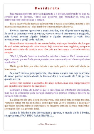 D e s i d e r a t a
Siga tranquilamente entre a inquietude e a pressa, lembrando-se que há
sempre paz no silêncio. Tanto que possível, sem humilhar-se, viva em
harmonia com todos os que o cercam.
Fale a sua verdade mansa e calmamente e ouça a dos outros, mesmo a dos
insensatos e ignorantes – eles também têm sua própria história.
Evite as pessoas agressivas e transtornadas, elas afligem nosso espírito.
Se você se comparar com os outros, você se tornará presunçoso e magoado,
pois haverá sempre alguém inferior e alguém superior a você. Viva
intensamente o que já pode realizar.
Mantenha-se interessado em seu trabalho, ainda que humilde, ele é o que
de real existe ao longo de todo tempo. Seja cauteloso nos negócios, porque o
mundo está cheio de astúcia, mas não caia na descrença, a virtude existirá
sempre.
“Você é filho do Universo, irmão das estrelas e árvores. Você merece estar
aqui e mesmo que você não possa perceber a terra e o universo vão cumprindo o
seu destino.”
Muita gente luta por altos ideais e em toda parte a vida está cheia de
heroísmos.
Seja você mesmo, principalmente, não simule afeição nem seja descrente
do amor; porque mesmo diante de tanta aridez e desencanto ele é tão perene
quanto a relva.
Aceite com carinho o conselho dos mais velhos, mas seja compreensível
aos impulsos inovadores da juventude.
Alimente a força do Espírito que o protegerá no infortúnio inesperado,
mas não se desespere com perigos imaginários, muitos temores nascem do
cansaço e da solidão.
E a despeito de uma disciplina rigorosa, seja gentil para consigo mesmo.
Portanto esteja em paz com Deus, como quer que você O conceba, e quaisquer
que sejam seus trabalhos e aspirações, na fatigante jornada da vida, mantenha-
se em paz com sua própria alma.
Acima da falsidade, dos desencantos e agruras, o mundo ainda é bonito,
seja prudente. FAÇA TUDO PARA SER FELIZ!...
<< Max Ehrmann >>
 