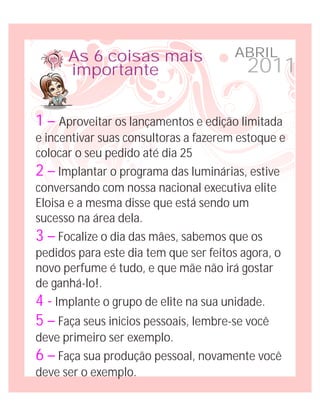 As 6 coisas mais                 ABRIL
      importante                         2011

1 – Aproveitar os lançamentos e edição limitada
e incentivar suas consultoras a fazerem estoque e
colocar o seu pedido até dia 25
2 – Implantar o programa das luminárias, estive
conversando com nossa nacional executiva elite
Eloisa e a mesma disse que está sendo um
sucesso na área dela.
3 – Focalize o dia das mães, sabemos que os
pedidos para este dia tem que ser feitos agora, o
novo perfume é tudo, e que mãe não irá gostar
de ganhá-lo!.
4 - Implante o grupo de elite na sua unidade.
5 – Faça seus inicios pessoais, lembre-se você
deve primeiro ser exemplo.
6 – Faça sua produção pessoal, novamente você
deve ser o exemplo.
 