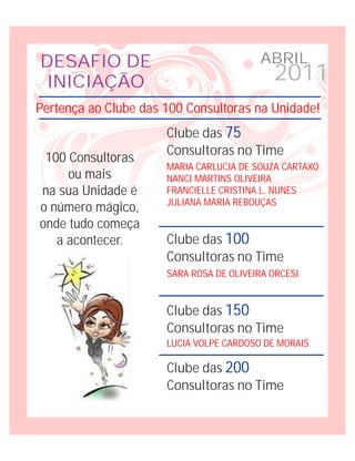 DESAFIO DE                               ABRIL
 INICIAÇÃO                                  2011
Pertença ao Clube das 100 Consultoras na Unidade!
                      Clube das 75
                      Consultoras no Time
 100 Consultoras
                      MARIA CARLUCIA DE SOUZA CARTAXO
     ou mais          NANCI MARTINS OLIVEIRA
na sua Unidade é      FRANCIELLE CRISTINA L. NUNES
                      JULIANA MARIA REBOUÇAS
o número mágico,
onde tudo começa
   a acontecer.       Clube das 100
                      Consultoras no Time
                      SARA ROSA DE OLIVEIRA ORCESI


                      Clube das 150
                      Consultoras no Time
                      LUCIA VOLPE CARDOSO DE MORAIS

                      Clube das 200
                      Consultoras no Time
 