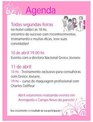 Agenda
Todas segundas-feiras
no hotel colibri ás 18 hs,
encontro do sucesso com reconhecimentos,
treinamento e muitas dicas, leve suas
convidadas!

10 de abril 19:00 hs
Evento com a diretora Nacional Greice Joviane

11 de abril
14 hs - Treinamento exclusivo para consultoras
com Greice Joviane.
19 hs - curso de maquiagem profissional com
Charles Coiffeur

       Abril estaremos realizando evento em
       Arenápolis e Campo Novo do parecis!

Seu crescimento é o resultado da sua participação !
 