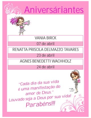 Aniversáriantes

             VANIA BIRCK
              07 de abril
  RENATTA PRISCILA DELMAZZO TAVARES
              23 de abril
     AGNES BENEDETTI WACHHOLZ
              24 de abril


                      a vida
     ‘‘Cada dia da su
                       ção do
     é uma manifesta
         amor de Deus.’’
                     por sua vida!
Louv ado seja a Deus
         Parabéns!!!
 