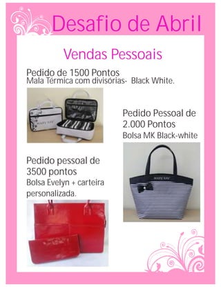 Desafio de Abril
          Vendas Pessoais
Pedido de 1500 Pontos
Mala Térmica com divisórias- Black White.


                          Pedido Pessoal de
                          2.000 Pontos
                          Bolsa MK Black-white

Pedido pessoal de
3500 pontos
Bolsa Evelyn + carteira
personalizada.
 