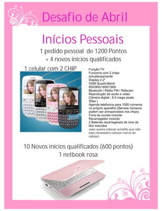 Desafio de Abril
       Inícios Pessoais
      1 pedido pessoal de 1200 Pontos
         + 4 novos inícios qualificados
1 celular com 2 CHIP      Função TV
                         Funciona com 2 chips
                         simultaneamente
                         Display 2.2"
                         GSM Quadri-Band
                         850/900/1800/1900
                         Bluetooth / Rádio FM / Webcam
                         Reprodução de audio e video
                         Câmera digital - 8.0 mega pixels
                         (Max.)
                         Agenda telefonica para 1000 números
                         no próprio aparelho (Demais números
                         podem ser armazenados nos chips).
                         Fone de ouvido incluído
                         Recarregador incluído
                         2 Baterias recarregáveis de íons de
                         lítio incluídos
                         caso queira colocar acredito que não
                         seja necessário colocar marca do
                         celular)


10 Novos inícios qualificados (600 pontos)
             1 netbook rosa
 
