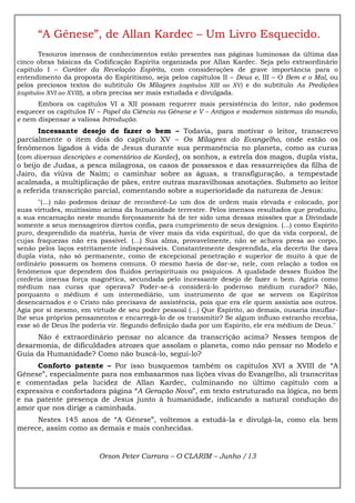 “A Gênese”, de Allan Kardec – Um Livro Esquecido.
Tesouros imensos de conhecimentos estão presentes nas páginas luminosas da última das
cinco obras básicas da Codificação Espírita organizada por Allan Kardec. Seja pelo extraordinário
capítulo I – Caráter da Revelação Espírita, com considerações de grave importância para o
entendimento da proposta do Espiritismo, seja pelos capítulos II – Deus e, III – O Bem e o Mal, ou
pelos preciosos textos do subtítulo Os Milagres (capítulos XIII ao XV) e do subtítulo As Predições
(capítulos XVI ao XVIII), a obra precisa ser mais estudada e divulgada.
Embora os capítulos VI a XII possam requerer mais persistência do leitor, não podemos
esquecer os capítulos IV – Papel da Ciência na Gênese e V – Antigos e modernos sistemas do mundo,
e nem dispensar a valiosa Introdução.
Incessante desejo de fazer o bem – Todavia, para motivar o leitor, transcrevo
parcialmente o item dois do capítulo XV – Os Milagres do Evangelho, onde estão os
fenômenos ligados à vida de Jesus durante sua permanência no planeta, como as curas
(com diversas descrições e comentários de Kardec), os sonhos, a estrela dos magos, dupla vista,
o beijo de Judas, a pesca milagrosa, os casos de possessos e das ressurreições da filha de
Jairo, da viúva de Naim; o caminhar sobre as águas, a transfiguração, a tempestade
acalmada, a multiplicação de pães, entre outras maravilhosas anotações. Submeto ao leitor
a referida transcrição parcial, comentando sobre a superioridade da natureza de Jesus:
"(...) não podemos deixar de reconhecê-Lo um dos de ordem mais elevada e colocado, por
suas virtudes, muitíssimo acima da humanidade terrestre. Pelos imensos resultados que produziu,
a sua encarnação neste mundo forçosamente há de ter sido uma dessas missões que a Divindade
somente a seus mensageiros diretos confia, para cumprimento de seus desígnios. (...) como Espírito
puro, desprendido da matéria, havia de viver mais da vida espiritual, do que da vida corporal, de
cujas fraquezas não era passível. (...) Sua alma, provavelmente, não se achava presa ao corpo,
senão pelos laços estritamente indispensáveis. Constantemente desprendida, ela decerto lhe dava
dupla vista, não só permanente, como de excepcional penetração e superior de muito à que de
ordinário possuem os homens comuns. O mesmo havia de dar-se, nele, com relação a todos os
fenômenos que dependem dos fluidos perispirituais ou psíquicos. A qualidade desses fluidos lhe
conferia imensa força magnética, secundada pelo incessante desejo de fazer o bem. Agiria como
médium nas curas que operava? Poder-se-á considerá-lo poderoso médium curador? Não,
porquanto o médium é um intermediário, um instrumento de que se servem os Espíritos
desencarnados e o Cristo não precisava de assistência, pois que era ele quem assistia aos outros.
Agia por si mesmo, em virtude de seu poder pessoal (...) Que Espírito, ao demais, ousaria insuflar-
lhe seus próprios pensamentos e encarregá-lo de os transmitir? Se algum influxo estranho recebia,
esse só de Deus lhe poderia vir. Segundo definição dada por um Espírito, ele era médium de Deus."
Não é extraordinário pensar no alcance da transcrição acima? Nesses tempos de
desarmonia, de dificuldades atrozes que assolam o planeta, como não pensar no Modelo e
Guia da Humanidade? Como não buscá-lo, segui-lo?
Conforto patente – Por isso busquemos também os capítulos XVI a XVIII de “A
Gênese”, especialmente para nos embasarmos nas lições vivas do Evangelho, ali transcritas
e comentadas pela lucidez de Allan Kardec, culminando no último capítulo com a
expressiva e confortadora página “A Geração Nova”, em texto estruturado na lógica, no bem
e na patente presença de Jesus junto à humanidade, indicando a natural condução do
amor que nos dirige a caminhada.
Nestes 145 anos de “A Gênese”, voltemos a estudá-la e divulgá-la, como ela bem
merece, assim como as demais e mais conhecidas.
Orson Peter Carrara – O CLARIM – Junho /13
 