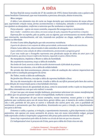 A IDÉIA
Na fase final de nossa reunião de 27 de outubro de 1955, fomos honrados com a palavra do
nosso benfeitor Emmanuel, que nos transmitiu a preciosa alocução, abaixo transcrita.
Meus amigos:
A idéia é um elemento vivo de curta ou longa duração que exteriorizamos de nossa alma e
que, exprimindo criação nossa, forma acontecimentos e realizações, atitudes e circunstâncias que
nos ajudam ou desajudam, conforme a natureza que lhe venhamos a imprimir.
Força atuante – opera em nosso caminho, enquanto lhe asseguramos o movimento.
Raio criador – estabelece atos e fatos, em nosso campo de ação, enquanto lhe garantimos o impulso.
Expressa flor ou espinho, pão ou pedra, asa ou algema, que arremessamos na mente alheia e
que retornarão, inevitavelmente, até nós, trazendo-nos perfume ou chaga, suplício ou alimento,
cadeia ou liberdade.
O crime é uma idéia-flagelação que não encontrou resistência.
A guerra de ofensiva é um conjunto de idéias-perversidade, senhoreando milhares de consciências.
O bem é uma idéia-luz, descerrando à vida caminhos de elevação.
A paz coletiva é uma coleção de idéias-entendimento, promovendo o progresso geral.
É por essa razão que o Evangelho representa uma glorificada equipe de idéias de amor puro e fé
transformadora, que Jesus trouxe à esfera dos homens, erguendo-os para o Reino Divino.
Na manjedoura, implanta o Mestre a idéia da humildade.
Na carpintaria nazarena, traça a idéia do trabalho.
Nas bodas de Caná, anuncia a idéia do auxílio desinteressado à felicidade do próximo.
No socorro aos doentes, cria a idéia da solidariedade.
No sermão das bem-aventuranças, plasma a idéia de exaltação dos valores imperecíveis do
espírito sobre a exaltação passageira da carne.
No Tabor, revela a idéia da sublimação.
No Jardim das Oliveiras, insculpe a idéia da suprema lealdade a Deus.
Na cruz da renunciação e da morte, irradia a idéia do sacrifício pessoal pelo bem dos outros,
como bênção de ressurreição para a imortalidade vitoriosa.
Nos mínimos lances do apostolado de Jesus, vemo-lo associando verbo e ação no lançamento
das idéias renovadoras com que veio redimir o mundo.
E é por isso que, em nossas tarefas habituais, precisamos selecionar em nossas manifestações
as idéias que nos possam garantir saúde e tranqüilidade, melhoria e ascensão.
Não nos esqueçamos de que nossos exemplos, nossas maneiras, nossos gestos e o tipo de
palavras que cunhamos para uso de nossa boca, geram idéias, que, à maneira de ondas criadoras,
vão e vêm, partindo de nós para os outros e voltando dos outros para nós, com a qualidade de
sentimento e pensamento que lhes infundimos, levantando-nos para o triunfo, ou impulsionando-
nos para a derrota.
Evitemos o calão, a queixa, a irritação, o apontamento insensato, a gíria deprimente e a frase
pejorativa, não apenas em nosso santuário de preces, mas em nosso intercâmbio vulgar, porque
toda expressão conduz à inspiração e pagaremos alto preço pela autoria indireta do mal.
Somos hoje responsáveis pela idéia do Senhor no círculo de luta em que nos situamos.
E é indispensável viver à procura do Cristo, para que a idéia do Cristo viva em nós.
<< Espírito: Emmanuel – Psicografia: Francisco
Cândido Xavier – Livro: “Vozes do Grande Além” >>
 