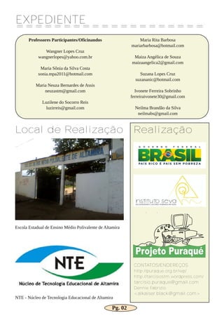 EXPEDIENTE
====================
Professores Participantes/Oficinandos
Wangner Lopes Cruz
wangnerlopes@yahoo.com.br
Maria Sônia da Silva Costa
sonia.mpa2011@hotmail.com
Maria Neuza Bernardes de Assis
neuzastm@gmail.com
Luzilene do Socorro Reis
luzirreis@gmail.com
Maria Rita Barbosa
mariarbarbosa@hotmail.com
Maiza Angélica de Souza
maizaangelica2@gmail.com
Suzana Lopes Cruz
suzananic@hotmail.com
Ivonete Ferreira Sobrinho
ferreiraivonete30@gmail.com
Neilma Brandão da Silva
neilmabs@gmail.com
Local de Realização
Escola Estadual de Ensino Médio Polivalente de Altamira
NTE ­ Núcleo de Tecnologia Educacional de Altamira
Realização
CONTATOS/ENDEREÇOS
http://puraque.org.br/wp/
http://tarcisiostm.wordpress.com/
tarcisio.puraque@gmail.com
Dennie Fabrizio
<alkaiser.black@gmail.com>
Pg. 02
 