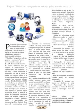 ercebendo que a construção
do conhecimento pode e
deve ser potencializado, e
objetivando a sua concretização
através da utilização das mídias
educacionais, propomos a
implementação do Projeto.
“Polimídias: Navegando na rede das
palavras e dos números” para os
alunos do ensino médio, da
E.E.E.M. Polivalente de Altamira.
O projeto Polimídias tem por
objetivo a potencialização da
aprendizagem dos conteúdos da
disciplina Língua Portuguesa e
matemática, no que se refere ao
estudo da Literatura básica e na
resolução de problemas matemáticos
exigidos nos processos seletivos
seriados (PRISE, PROSEL, ENEM)
e vestibulares, se utilizando dos
conceitos da Língua Portuguesa e da
matemática, através das mídias e
suas tecnologias para análises de
obras literárias e questões lógico­
matemático, através da produção de
filmes, documentários, fotografias,
fóruns de debates, produção e
interpretação textuais, discussões
on­line e apresentação das
animações gráficas. Partindo dessa
concepção interdisciplinar, através
da utilização das ferramentas
Facebook e de blogs, o aluno estará
participando do processo de inclusão
digital ao postar textos, filmes,
fotos, participar dos chats entre
colegas e professores, fóruns de
discussão, o que torna relevante o
projeto nas áreas de conhecimento já
apresentadas, uma vez que, haverá
acompanhamento constante dos
envolvidos, mesmo fora do
ambiente escolar, reforçando o
conhecimento adquirido em sala de
aula e contribuindo para a produção
e fortalecimento de conhecimentos
criados a partir da participação
comunitária dos educandos.
Metodologia:
Para a construção da metodologia do
trabalho proposto, temos como
suporte Severino (2007, p.118), que
faz uma ponte direta entre o objeto a
ser discutido e a realidade, para que
se entenda a relação funcional entre
causa e efeito do objeto estudado.
Portanto, com base neste autor,
procuraremos fazer uma ponte entre
as discussões acadêmicas sobre o
papel das TIC’s ( Tecnologias da
Informação e Comunicações) como
recurso educacional, no qual, as
mídias servirão de elemento
formador e complementador do
saber adquirido em sala de aula. Os
alunos como partícipes do projeto
estarão se educando em relação ao
uso das mídias, matemática e língua
portuguesa, bem como, interagindo
no ciberespaço os mesmos estarão
criando laços interpessoais.
Ações:
­Leitura de obras literárias,
interpretação e resolução de
problemas matemáticos exigidos por
processos seletivos seriados e
vestibulares.
­ Oficina de informática básica
­ Oficina de criação de e­mails e
contas de facebook
­ Inserção de contas de facebook de
alunos por turma
­ Oficina de utilização de recursos
do facebook
­ Informativos do professor aos
alunos através das redes sociais
­ Oficina de utilização de recursos
de máquina fotográfica
­ Criação de blog da disciplina
­ Produção de filmes curta metragem
e documentários
­ Participação de alunos e
professores nos fóruns de discussão
­ Participação de alunos e
professores nos chats monitorados
pelo professor
­ Oficinas de lógica matemática,
teatro
­ Aulas de reforço sobre o conteúdo
estudado através de recursos
audiovisuais.
­ Divulgação de produção dos
alunos no facebook e blog
­ Apresentação dos trabalhos
realizados na Mostra de Ciências,
Cultura e Tecnologias anual da
escola.
Imagem obtida em
:http://4.bp.blogspot.com/_6MsmMp
1WijE/SAjVGTAIzBI/AAAAAAAAAX
4/bK8qFyDQjnk/s320/ead2.png
Projeto: "Polimídias: navegando na rede das palavras e dos números”
P
Pg. 04
 
