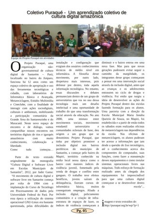 O Projeto Puraqué, uma
organização não­
governamental de cultura
digital de Santarém – Pará,
localizado no bairro do Amparo,
funciona há 12 anos como um
espaço coletivo de apropriação e uso
das ferramentas tecnológicas e
cidadãs, com laboratórios de
Informática Básica e Avançada,
Metareciclagem, Estúdio Multimídia
e Cineclube, com a finalidade de
interagir com ações sociodigitais,
culturais e ambientais, mobilizando
a participação comunitária da
Grande Área do Santarenzinho e do
Maracanã. Neste novo espaço de
encontro e de diálogo, vamos
compartilhar nossos encontros em
territórios digitais de rios e igarapés
amazônicos com muito
conhecimento, colaboração e
liberdade.
Como tudo começou…
Parte do texto extraído
originalmente da monografia
“Cultura Digital e Software Livre
em Escolas Municipais de
Santarém”, 2012, por Jader Gama:
"O movimento de cultura digital e
software livre em Santarém começa
por volta de 1994 com a
implantação do Curso de Tecnólogo
em Processamento de dados pela
Universidade Federal do Pará. Por
essa época a utilização do sistema
operacional GNU­Linux era bastante
questionada, pelas dificuldades de
instalação e configuração que
exigiam dos usuários conhecimentos
técnicos de médio nível em
informática. A filosofia desse
movimento, por outro lado,
despertava mais interesse, pois
delinear por dentro, toda aquela
informação tecnológica. No entanto,
essas discussões e debates
permaneciam dentro de um grupo de
universitários que via no uso dessa
tecnologia mais um desafio
intelectual e uma oportunidade de
trabalho do que uma transformação
social através da educação. No ano
2000, uma mistura entre
movimentos sociais, movimento
estudantil universitário e
comunidades eclesiais de base, deu
origem a um grupo que se
denominou Projeto Puraqué, que
tinha por objetivo promover a
inclusão digital nos bairros
periféricos do município de
Santarém, a começar pelo bairro do
Mapiri, território conhecido na
mídia local nessa época como o
bairro com maiores índices de
violência juvenil, fomentado pela
venda de drogas e conflito entre
gangues. O trabalho teve efeitos
benéficos, jovens saíram da
delinquência, fizeram cursos de
informática básica, muitos
conseguiram empregos. Aliado a
inclusão digital, policiamento
comunitário e a criação de infra­
estrutura de espaços de lazer, os
índices de violência começaram a
diminuir e o bairro entrou em uma
nova fase. Mas para que novas
gerações pudessem evitar seguir o
caminho da margilidade, os
integrantes desse grupo começaram
a pensar em uma intervenção social
através da inclusão digital, antes que
as crianças e os adolescentes
entrassem no ciclo de drogas e
violência. Foi então que surgiu a
ideia de desenvolver as ações do
Projeto Puraqué dentro das escolas
fazendo formação para os alunos.
Uma parceria com a direção da
Escola Municipal Maria Amália
Queiróz de Souza, no Mapiri, foi
estabelecida e a partir de então todos
os sábados eram realizadas oficinas
de metareciclagem nas dependências
da escola. Nas oficinas de
metareciclagem, os alunos puderam
ter acesso a informações que iam
desde a questão do lixo tecnológico,
até o conhecimento acerca dos
componentes do computador, suas
funções, como fazer a manutenção
desses equipamentos e como instalar
sistemas operacionais livres nas
máquinas. Todo esforço de formação
realizado antes da chegada dos
equipamentos foi imprescindível
para que uma cultura digital
começasse a se desenvolver dentro
da escola"...
imagem e texto extraídos de:
http://puraque.org.br/wp/?p=1
CCoolleettiivvoo PPuurraaqquuéé ­­ UUmm aapprreennddiizzaaddoo ccoolleettiivvoo ddee
ccuullttuurraa ddiiggiittaall aammaazzôônniiccaa
Equipe do Projeto Puraqué em atividades
Pg. 05
 