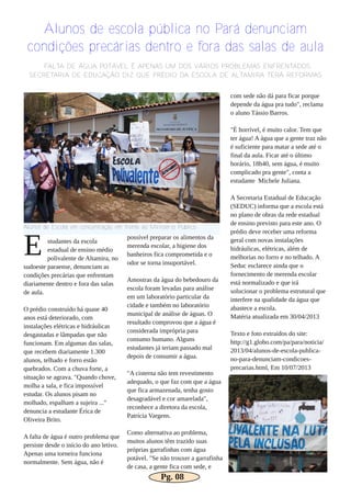 studantes da escola
estadual de ensino médio
polivalente de Altamira, no
sudoeste paraense, denunciam as
condições precárias que enfrentam
diariamente dentro e fora das salas
de aula.
O prédio construído há quase 40
anos está deteriorado, com
instalações elétricas e hidráulicas
desgastadas e lâmpadas que não
funcionam. Em algumas das salas,
que recebem diariamente 1.300
alunos, telhado e forro estão
quebrados. Com a chuva forte, a
situação se agrava. "Quando chove,
molha a sala, e fica impossível
estudar. Os alunos pisam no
molhado, espalham a sujeira ..."
denuncia a estudante Érica de
Oliveira Brito.
A falta de água é outro problema que
persiste desde o início do ano letivo.
Apenas uma torneira funciona
normalmente. Sem água, não é
possível preparar os alimentos da
merenda escolar, a higiene dos
banheiros fica comprometida e o
odor se torna insuportável.
Amostras da água do bebedouro da
escola foram levadas para análise
em um laboratório particular da
cidade e também no laboratório
municipal de análise de águas. O
resultado comprovou que a água é
considerada imprópria para
consumo humano. Alguns
estudantes já teriam passado mal
depois de consumir a água.
"A cisterna não tem revestimento
adequado, o que faz com que a água
que fica armazenada, tenha gosto
desagradável e cor amarelada",
reconhece a diretora da escola,
Patrícia Vargens.
Como alternativa ao problema,
muitos alunos têm trazido suas
próprias garrafinhas com água
potável. "Se não trouxer a garrafinha
de casa, a gente fica com sede, e
com sede não dá para ficar porque
depende da água pra tudo", reclama
o aluno Tássio Barros.
"É horrível, é muito calor. Tem que
ter água! A água que a gente traz não
é suficiente para matar a sede até o
final da aula. Ficar até o último
horário, 18h40, sem água, é muito
complicado pra gente", conta a
estudante Michele Juliana.
A Secretaria Estadual de Educação
(SEDUC) informa que a escola está
no plano de obras da rede estadual
de ensino previsto para este ano. O
prédio deve receber uma reforma
geral com novas instalações
hidráulicas, elétricas, além de
melhorias no forro e no telhado. A
Seduc esclarece ainda que o
fornecimento de merenda escolar
está normalizado e que irá
solucionar o problema estrutural que
interfere na qualidade da água que
abastece a escola.
Matéria atualizada em 30/04/2013
Texto e foto extraídos do site:
http://g1.globo.com/pa/para/noticia/
2013/04/alunos­de­escola­publica­
no­para­denunciam­condicoes­
precarias.html, Em 10/07/2013
Alunos de escola pública no Pará denunciam
condições precárias dentro e fora das salas de aula
Alunos de Escola em concentração em frente ao Ministério Público
FALTA DE ÁGUA POTÁVEL É APENAS UM DOS VÁRIOS PROBLEMAS ENFRENTADOS
SECRETARIA DE EDUCAÇÃO DIZ QUE PRÉDIO DA ESCOLA DE ALTAMIRA TERÁ REFORMAS
E
Pg. 08
 