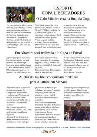 ESPORTE
COPA LIBERTADORES
O Galo Mineiro está na final da Copa
Foi emocionante e sofrido, mais
uma vez, que o Atlético Mineiro
passou para mais uma fase, a
decisiva, da Copa Libertadores
da América. Campeão uma
única vez do Campeonato
Brasileiro, em 1971, é também
pela primeira vez que o Atlético
Mineiro chega a uma final de
Libertadores.
Na noite de ontem, dia 10, o
famoso Galo Mineiro venceu o
Newell’s Old Boys no jogo, 2 a
0, devolvendo o placar da
derrota do primeiro jogo, e 3 a 2
nos pênaltis, com o goleiro
Victor pegando a última
cobrança do time argentino.
O time mineiro fez 1 a 0, com
Bernard, logo no início do jogo e
o segundo gol só veio no
finalzinho do segundo tempo
com Guilherme, que havia
entrado minutos antes.
Agora, o Galo Mineiro faz a
final contra o Olímpia, do
Paraguai, jogando a primeira
partida dia 17 em Assunção e a
segunda no dia 24 no Mineirão.
Em Altamira será realizada a Iª Copa de Futsal
A primeira copa de Futsal das
Estrelas de Altamira vai será
realizada em Altamira pela
Secretaria Municipal de Esporte
e Lazer e Prefeitura de Altamira.
O futsal estava esquecido em
Altamira por muito tempo, por
este motivo será realizado a
Copa é que diz o Secretario de
Esporte e Lazer, A abertura da
copa será no dia 29 de junho a 27
de julho.
Poderão participar 16 times para
todas as modalidades.
A copa será realizada no Ginásio
Poliesportivo da Brasília no mês
de Julho. Mas, para acertar os
últimos detalhes haverá uma no
dia 04 de junho no Estádio
Bandeirão.
Texto: Luana Carvalho
Atletas do Jiu Jitzu conquistam medalhas
para Altamira em Manaus
Há um mês a trás os atletas do
jiu jtzu participaram do
Campeonato Amazonense,
evento de nível Nacional que
escolhe atletas de várias
academias dos Estados para o
Brasileirão e Campeonato
Mundial.
Agora os mesmos atletas
retornam à Altamira com saldos
positivos para modalidade
esportiva.
A escola de jiu jtzu existe a
pouco tempo em Altamira e é
composta na maior parte por
professores de Manaus que
trabalham na cidade. A maioria
dos participantes treinam a
apenas seis meses mas já
conquistaram medalhas para
Altamira.
Entre os competidores que
trouxeram medalhas destacam­se
as categorias adultos e infanto
juvenil entre faixas brancas,
roxas e pretas. Foram
conquistadas medalhas de prata e
de bronze para segundos e
terceiros lugar. No total foram
quatro medalhas alcançadas.
Conquista para os desportistas e
orgulho para os Altamirenses
que se tornam destaque entre os
grandes competidores da
categoria.
Informativo elaborado em oficinas de edição gráfica no mês de julho de 2013 no NTE ­ Altamira/Escola Polivalente
Pg. 09
 
