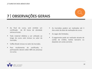 10
OBSERVAÇÕES GERAIS
 Ao final do curso, será emitido um
certificado de 20 horas de atividade
extracurricular;
 Todo material didático a ser utilizado ao
longo do curso está incluso no valor da
inscrição;
 Coffee Break incluso no valor da inscrição;
 Para recebimento do certificado, o
participante deverá obter 80% de presença
no curso;
7
 As inscrições podem ser realizadas até 3
dias antes da data de realização do curso;
 As vagas são limitadas;
 O pagamento pode ser realizado através de
cartão de crédito, boleto bancário ou
depósito em conta corrente.
// CURSO DE EXCEL BÁSICO 2010
 