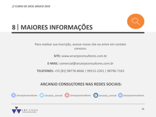 11
Para realizar sua inscrição, acesse nosso site ou entre em contato
conosco:
SITE: www.arcanjoconsultores.com.br
E-MAIL: comercial@arcanjoconsultores.com.br
TELEFONES: +55 [81] 98778-8666 | 99515-2201 | 98796-7163
ARCANJO CONSULTORES NAS REDES SOCIAIS:
/arcanjoconsultores /arcanjo_consult /arcanjoconsultores /arcanjo_consult /arcanjoconsultores
MAIORES INFORMAÇÕES8
// CURSO DE EXCEL BÁSICO 2010
 