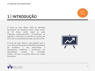 // CURSO DE EXCEL BÁSICO 2010
2
INTRODUÇÃO
O Curso de Excel Básico 2010 da ARCANJO
Consultores de Excelência possui carga horária
de 20 horas, sendo todas as aulas
realizadas presencialmente, normalmente de
segunda a sexta-feira no período da manhã, das
8h às 12h ou no período da noite, das 19h às 22h.
O Curso de Excel Básico é pré-requisito para o
curso de Excel Avançado da ARCANJO Consultores
de Excelência e visa potencializar o
desempenho acadêmico e profissional dos
participantes através de atividades
práticas, técnicas e conceitos básicos de criação
de cálculos.
1
 