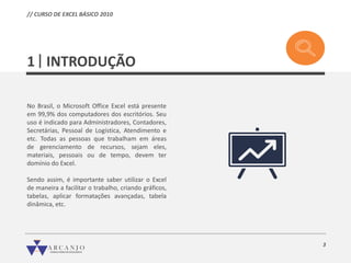 3
INTRODUÇÃO1
No Brasil, o Microsoft Office Excel está presente
em 99,9% dos computadores dos escritórios. Seu
uso é indicado para Administradores, Contadores,
Secretárias, Pessoal de Logística, Atendimento e
etc. Todas as pessoas que trabalham em áreas
de gerenciamento de recursos, sejam eles,
materiais, pessoais ou de tempo, devem ter
domínio do Excel.
Sendo assim, é importante saber utilizar o Excel
de maneira a facilitar o trabalho, criando gráficos,
tabelas, aplicar formatações avançadas, tabela
dinâmica, etc.
// CURSO DE EXCEL BÁSICO 2010
 