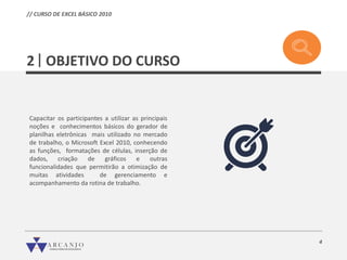 4
OBJETIVO DO CURSO
Capacitar os participantes a utilizar as principais
noções e conhecimentos básicos do gerador de
planilhas eletrônicas mais utilizado no mercado
de trabalho, o Microsoft Excel 2010, conhecendo
as funções, formatações de células, inserção de
dados, criação de gráficos e outras
funcionalidades que permitirão a otimização de
muitas atividades de gerenciamento e
acompanhamento da rotina de trabalho.
2
// CURSO DE EXCEL BÁSICO 2010
 