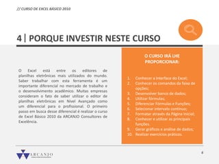 6
PORQUE INVESTIR NESTE CURSO
O Excel está entre os editores de
planilhas eletrônicas mais utilizados do mundo.
Saber trabalhar com esta ferramenta é um
importante diferencial no mercado de trabalho e
o desenvolvimento acadêmico. Muitas empresas
consideram o fato de saber utilizar o editor de
planilhas eletrônicas em Nível Avançado como
um diferencial para o profissional. O primeiro
passo em busca desse diferencial é realizar o curso
de Excel Básico 2010 da ARCANJO Consultores de
Excelência.
4
O CURSO IRÁ LHE
PROPORCIONAR:
1. Conhecer a Interface do Excel;
2. Conhecer os comandos da faixa de
opções;
3. Desenvolver banco de dados;
4. Utilizar fórmulas;
5. Diferenciar Fórmulas e Funções;
6. Selecionar intervalo contínuo;
7. Formatar através da Página Inicial;
8. Conhecer e utilizar as principais
funções.
9. Gerar gráficos e análise de dados;
10. Realizar exercícios práticos.
// CURSO DE EXCEL BÁSICO 2010
 