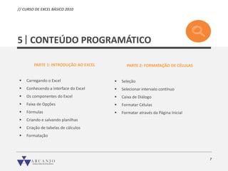 7
CONTEÚDO PROGRAMÁTICO5
PARTE 1: INTRODUÇÃO AO EXCEL
 Carregando o Excel
 Conhecendo a interface do Excel
 Os componentes do Excel
 Faixa de Opções
 Fórmulas
 Criando e salvando planilhas
 Criação de tabelas de cálculos
 Formatação
PARTE 2: FORMATAÇÃO DE CÉLULAS
 Seleção
 Selecionar intervalo contínuo
 Caixa de Diálogo
 Formatar Células
 Formatar através da Página Inicial
// CURSO DE EXCEL BÁSICO 2010
 